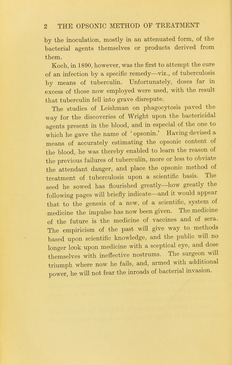 by the inoculation, mostly in an attenuated form, of the bacteria] agents themselves or products derived from them. Koch, in 1890, however, was the first to attempt the cure of an infection by a specific remedy—viz., of tuberculosis by means of tuberculin. Unfortunately, doses far in excess of those now employed were used, with the result that tuberculin fell into grave disrepute. The studies of Leishman on phagocytosis paved the way for the discoveries of Wright upon the bactericidal agents present in the blood, and in especial of the one to which he gave the name of ' opsonin.' Having devised a means of accurately estimating the opsonic content of the blood, he was thereby enabled to learn the reason of the previous failures of tubercuhn, more or less to obviate the attendant danger, and place the opsonic method of treatment of tuberculosis upon a scientific basis. The seed he sowed has fiourished greatly—how greatly the following pages will briefly indicate—and it would appear that to the genesis of a new, of a scientific, system of medicine the impulse has now been given. The medicine of the future is the medicine of vaccines and of sera. The empiricism of the past will give way to methods based upon scientific knowledge, and the pubHc will no longer look upon medicme with a sceptical eye, and dose themselves with inefiective nostrums. The surgeon will triumph where now he fails, and, armed with additional power, he will not fear the mroads of bacterial invasion.