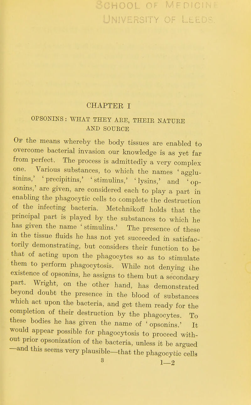 -iOOL OF mfdici; ' '^nVERSlTY OF [-.L' CHAPTER I OPSONINS : WHAT THEY AEE, THEIE NATUEE AND SOUECE Of the means whereby the body tissues are enabled to overcome bacterial invasion our kaowledge is as yet far from perfect. The process is admittedly a very complex one. Various substances, to which the names 'agglu- tinins,' 'precipitins,' 'stimulins,' 'lysins,' and 'op- sonins,' are given, are considered each to play a part in enabling the phagocytic cells to complete the destruction of the infecting bacteria. Metchnikoff holds that the principal part is played by the substances to which he has given the name ' stimulins.' The presence of these in the tissue fluids he has not yet succeeded in satisfac- torily demonstrating, but considers their function to be that of acting upon the phagocytes so as to stimulate them to perform phagocytosis. WhUe not denying the existence of opsonins, he assigns to them but a secondary part. Wright, on the other hand, has demonstrated beyond doubt the presence in the blood of substances which act upon the bacteria, and get them ready for the completion of their destruction by the phagocytes. To these bodies he has given the name of ' opsonins.' It would appear possible for phagocytosis to proceed with- out prior opsonization of the bacteria, unless it be argued -and this seems very plausible-that the phagocytic cells