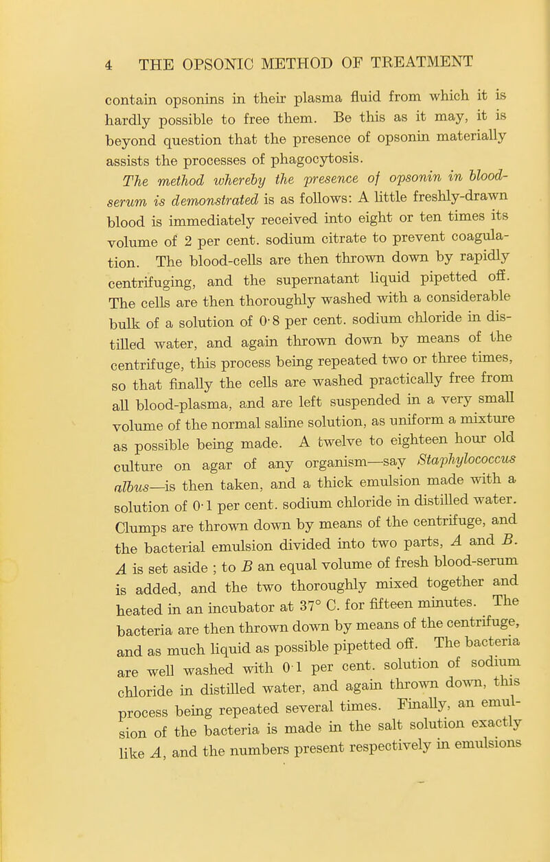 contain opsonins in their plasma fluid from which it is hardly possible to free them. Be this as it may, it is beyond question that the presence of opsonin materially assists the processes of phagocytosis. The method whereby the presence of opsonin in hlood- serum is demonstrated is as follows: A Httle freshly-drawn blood is immediately received into eight or ten times its volume of 2 per cent, sodium citrate to prevent coagula- tion. The blood-cells are then thrown down by rapidly centrifuging, and the supernatant liquid pipetted ofi. The cells are then thoroughly washed with a considerable bulk of a solution of 0-8 per cent, sodium chloride in dis- tiUed water, and again thrown down by means of the centrifuge, this process being repeated two or three times, so that finaUy the cells are washed practicaUy free from aU blood-plasma, and are left suspended in a very smaU volume of the normal saline solution, as uniform a mixture as possible bemg made. A twelve to eighteen hour old culture on agar of any organism—say Staphylococcus albus—ia then taken, and a thick emulsion made with a solution of 0-1 per cent, sodium chloride in distiUed water. Clumps are thrown down by means of the centrifuge, and the bacterial emulsion divided into two parts, ^ and 5. A is set aside ; to 5 an equal volume of fresh blood-serum is added, and the two thoroughly mixed together and heated in an incubator at 37° C. for fifteen minutes. The bacteria are then thrown down by means of the centrifuge, and as much liquid as possible pipetted ofi. The bacteria are well washed with 01 per cent, solution of sodmm chloride in distiUed water, and agam thrown down, this process being repeated several times. FinaUy, an emul- sion of the bacteria is made in the salt solution exactly like A and the numbers present respectively in emulsions