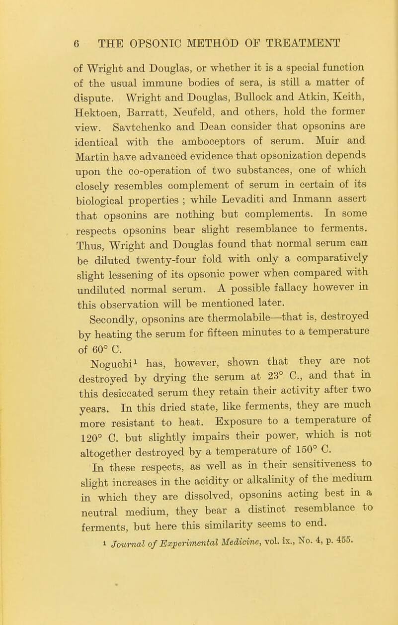 of Wright and Douglas, or whether it is a special function of the usual immune bodies of sera, is still a matter of dispute. Wright and Douglas, Bullock and At kin, Keith, Hektoen, Barratt, Neufeld, and others, hold the former view. Savtchenko and Dean consider that opsonins are identical with the amboceptors of serum. Muir and Martin have advanced evidence that opsonization depends upon the co-operation of two substances, one of which closely resembles complement of serum in certain of its biological properties ; while Levaditi and Inmann assert that opsonins are nothing but complements. In some respects opsonins bear slight resemblance to ferments. Thus, Wright and Douglas found that normal serum can be diluted twenty-four fold with only a comparatively shght lessenmg of its opsonic power when compared with undiluted normal serum. A possible fallacy however in this observation will be mentioned later. Secondly, opsonins are thermolabile—that is, destroyed by heating the serum for fifteen minutes to a temperature of 60° C. Noguchi^ has, however, shown that they are not destroyed by drying the serum at 23° C, and that in this desiccated serum they retain their activity after two years. In this dried state, Uke ferments, they are much more resistant to heat. Exposure to a temperature of 120° C. but sHghtly impairs their power, which is not altogether destroyed by a temperature of 150° C. In these respects, as well as in their sensitiveness to slight increases m the acidity or alkalmity of the medium in which they are dissolved, opsonins acting best in a neutral medium, they bear a distinct resemblance to ferments, but here this similarity seems to end. 1 Journal of Experimental Medicine, vol. is., No. 4, p. 455.