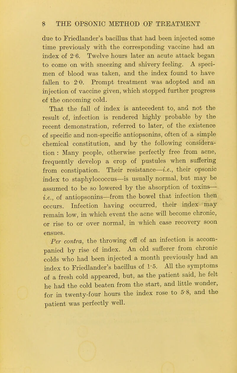 due to Friedlander's bacillus that had been injected some time previously with the corresponding vaccine had an index of 2-6. Twelve hours later an acute attack began to come on with sneezing and shivery feeling. A speci- men of blood was taken, and the index found to have fallen to 2-0. Prompt treatment was adopted and an injection of vaccine given, which stopped further progress of the oncoming cold. That the faU of index is antecedent to, and not the result of, infection is rendered highly probable by the recent demonstration, referred to later, of the existence of specific and non-specific antiopsonins, often of a simple chemical constitution, and by the following considera- tion : Many people, otherwise perfectly free from acne, frequently develop a crop of pustules when sufiering from constipation. Their resistance—i.e., their opsonic index to staphylococcus—is usually normal, but may be assumed to be so lowered by the absorption of toxins— i.e., of antiopsonins—from the bowel that infection then occurs. Infection having occurred, their index may remain low, in which event the acne will become chronic, or rise to or over normal, in which case recovery soon ensues. Per contra, the throwing off of an infection is accom- panied by rise of index. An old sufferer from chronic colds who had been injected a month previously had an index to Friedlander's baciUus of 1-5. AU the symptoms of a fresh cold appeared, but, as the patient said, he felt he had the cold beaten from the start, and Uttle wonder, for in twenty-four hours the mdex rose to 5-8, and the patient was perfectly well.