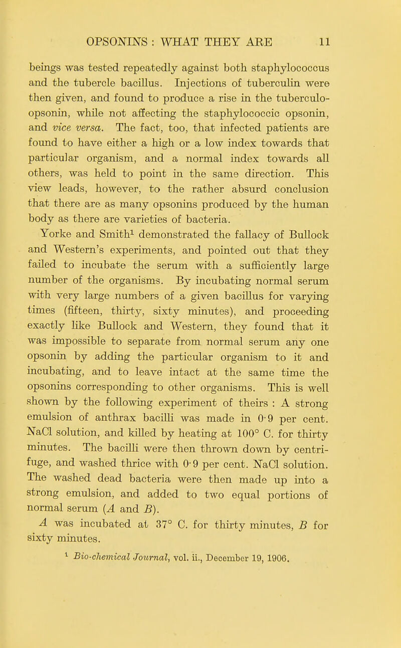 beings was tested repeatedly against both staphylococcus and the tubercle bacillus. Injections of tuberculin were then given, and found to produce a rise in the tuberculo- opsonin, while not affecting the staphylococcic opsonin, and vice versa. The fact, too, that infected patients are found to have either a high or a low index towards that particular organism, and a normal index towards all others, was held to point in the same direction. This view leads, however, to the rather absurd conclusion that there are as many opsonins produced by the human body as there are varieties of bacteria. Yorke and Smith^ demonstrated the fallacy of Bullock and Western's experiments, and pointed out that they failed to incubate the serum with a sufficiently large number of the organisms. By incubating normal serum with very large numbers of a given bacillus for varying times (fifteen, thirty, sixty minutes), and proceeding exactly like Bullock and Western, they found that it was impossible to separate from normal serum any one opsonin by adding the particular organism to it and incubating, and to leave intact at the same time the opsonias corresponding to other organisms. This is well shown by the following experiment of theirs : A strong emulsion of anthrax bacilli was made in 0-9 per cent. NaCl solution, and kiUed by heating at 100° C. for thirty minutes. The bacilli were then thrown down by centri- fuge, and washed thrice with 0-9 per cent. NaCl solution. The washed dead bacteria were then made up into a strong emulsion, and added to two equal portions of normal serum {A and B). A was incubated at 37° C. for thirty minutes, B for sixty minutes. ^ Bio-chemical Joiornal, vol. ii., December 19, 1906.