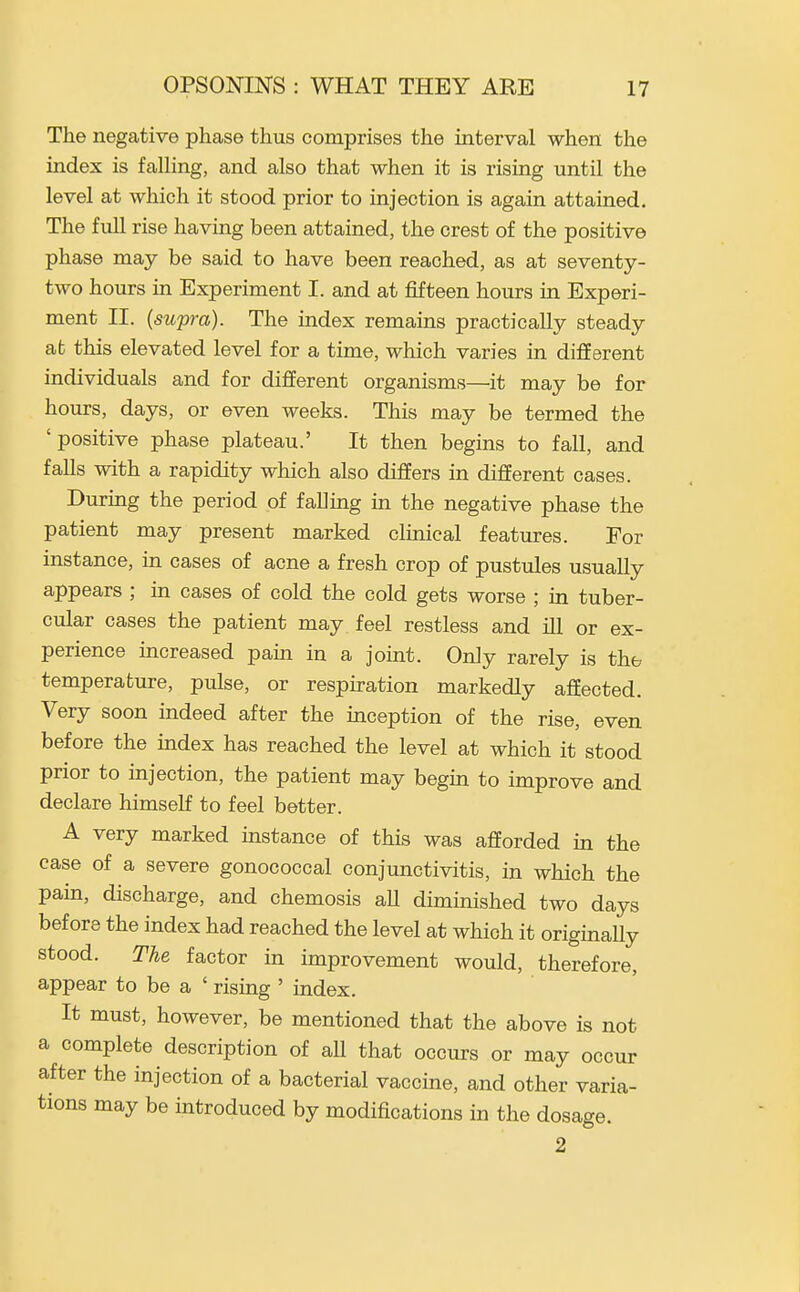 The negative phase thus comprises the interval when the index is faUing, and also that when it is rising until the level at which it stood prior to injection is again attained. The full rise having been attained, the crest of the positive phase may be said to have been reached, as at seventy- two hours in Experiment I. and at fifteen hours in Experi- ment II. (supra). The index remains practically steady ab this elevated level for a time, which varies in different individuals and for different organisms—it may be for hours, days, or even weeks. This may be termed the 'positive phase plateau.' It then begins to fall, and falls with a rapidity which also differs in different cases. During the period of falling in the negative phase the patient may present marked clinical features. For instance, in cases of acne a fresh crop of pustules usually appears ; in cases of cold the cold gets worse ; in tuber- cular cases the patient may feel restless and ill or ex- perience increased pain in a joint. Only rarely is the temperature, pulse, or respiration markedly affected. Very soon indeed after the inception of the rise, even before the index has reached the level at which it stood prior to injection, the patient may begin to improve and declare himself to feel better. A very marked instance of this was afforded in the case of a severe gonococcal conjunctivitis, in which the pain, discharge, and chemosis aU diminished two days before the index had reached the level at which it originally stood. The factor in improvement would, therefore, appear to be a ' rising ' index. It must, however, be mentioned that the above is not a complete description of all that occurs or may occur after the injection of a bacterial vaccine, and other varia- tions may be introduced by modifications in the dosage. 2