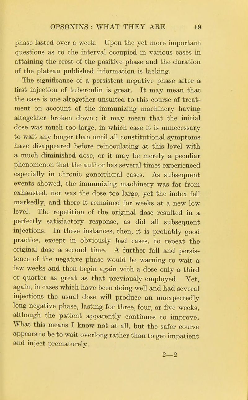 phase lasted over a week. Upon the yet more important questions as to the interval occupied in various cases in attaining the crest of the positive phase and the duration of the plateau published information is lacking. The significance of a persistent negative phase after a first injection of tuberculin is great. It may mean that the case is one altogether unsuited to this course of treat- ment on account of the immunizing machinery having altogether broken down ; it may mean that the initial dose was much too large, in which case it is unnecessary to wait any longer than until all constitutional symptoms have disappeared before reinoculating at this level with a much diminished dose, or it may be merely a peculiar phenomenon that the author has several times experienced especially in chronic gonorrhoeal cases. As subsequent events showed, the immunizing machinery was far from exhausted, nor was the dose too large, yet the index fell markedly, and there it remained for weeks at a new low level. The repetition of the original dose resulted in a perfectly satisfactory response, as did all subsequent injections. In these instances, then, it is probably good practice, except in obviously bad cases, to repeat the original dose a second time. A further fall and persis- tence of the negative phase would be warning to wait a few weeks and then begin again with a dose only a third or quarter as great as that previously employed. Yet, again, in cases which have been doing well and had several injections the usual dose will produce an unexpectedly long negative phase, lasting for three, four, or five weeks, although the patient apparently continues to improve. What this means I know not at all, but the safer course appears to be to wait overlong rather than to get impatient and inject prematurely. 2—2