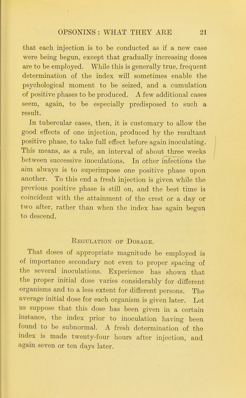 that each injection is to be conducted as if a new case were being begun, except that gradually increasing doses are to be employed. While this is generally true, frequent determination of the index will sometimes enable the psychological moment to be seized, and a cumulation of positive phases to be produced. A few additional cases seem, again, to be especially predisposed to such a result. In tubercular cases, then, it is customary to allow the good effects of one injection, produced by the resultant positive phase, to take full ejSect before again inoculating. This means, as a rule, an interval of about three weeks between successive inoculations. In other infections the aim always is to superimpose one positive phase upon another. To this end a fresh injection is given while the previous positive phase is still on, and the best time is coincident with the attainment of the crest or a day or two after, rather than when the index has again begun to descend. REGULATIOIsr OF DOSAGE. That doses of appropriate magnitude be employed is of importance secondary not even to proper spacing of the several inoculations. Experience has shown that the proper mitial dose varies considerably for different organisms and to a less extent for different persons. The average initial dose for each organism is given later. Let us suppose that this dose has been given in a certain instance, the index prior to inoculation having been found to be subnormal. A fresh determination of the index is made twenty-four hours after injection, and again seven or ten days later.