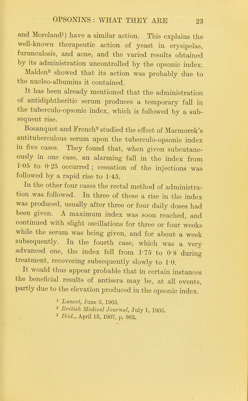 and Morelandi) have a similar action. Tliis explains the weU-kno-vvn therapeutic action of yeast in erysipelas, furunculosis, and acne, and the varied results obtained by its administration uncontrolled by the opsonic index. Maiden^ showed that its action was probably due to the nucleo-albumins it contained. It has been already mentioned that the administration of antidiphtheritic serum produces a temporary faU in the tuberculo-opsonic mdex, which is followed by a sub- sequent rise. Bosanquet and French^ studied the effect of Marmorek's antituberculous serum upon the tuberculo-opsonic index in five cases. They found that, when given subcutane- ously in one case, an alarming fall in the index from 1-05 to 0-25 occurred; cessation of the injections was followed by a rapid rise to 1-45. In the other four cases the rectal method of administra- tion was followed. In three of these a rise in the index was produced, usually after three or four daily doses had been given. A maximum index was soon reached, and contmued with sHght oscillations for three or four weeks while the serum was being given, and for about a week subsequently. In the fourth case, which was a very advanced one, the index fell from 1-75 to 0-8 during treatment, recovering subsequently slowly to 1-0. It would thus appear probable that in certain instances the beneficial results of antisera may be, at aU events, partly due to the elevation produced in the opsonic index. ^ Lancet, June 3, 1905. 2 British Medical Journal, July 1, 1905.