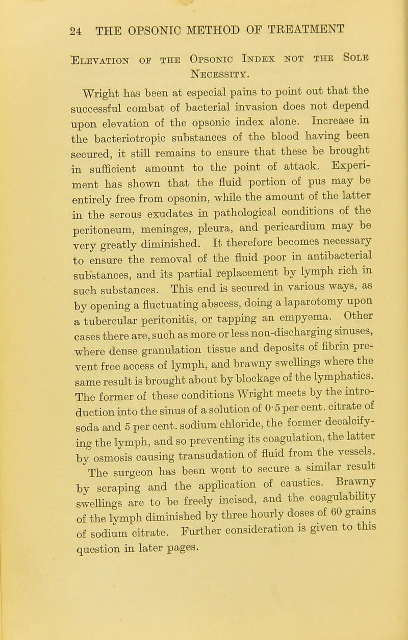 Elevation of the Opsonic Index not the Sole Necessity. Wright has been at especial pains to point out that the successful combat of bacterial invasion does not depend upon elevation of the opsonic index alone. Increase in the bacteriotropic substances of the blood having been secured, it still remains to ensure that these be brought in sufficient amount to the point of attack. Experi- ment has shown that the fluid portion of pus may be entirely free from opsonin, while the amount of the latter in the serous exudates in pathological conditions of the peritoneum, meninges, pleura, and pericardium may be very greatly diminished. It therefore becomes necessary to ensure the removal of the fluid poor in antibacterial substances, and its partial replacement by lymph rich in such substances. This end is secured in various ways, as by opening a fluctuatmg abscess, doing a laparotomy upon a tubercular peritonitis, or tapping an empyema. Other cases there are, such as more or less noa-discharging sinuses, where dense granulation tissue and deposits of fibrin pre- vent free access of lymph, and brawny sweUings where the same result is brought about by blockage of the lymphatics. The former of these conditions Wright meets by the intro- duction into the sinus of a solution of 0- 5 per cent, citrate of soda and 5 per cent, sodium chloride, the former decalcify- ing the lymph, and so preventing its coagulation, the latter by osmosis causing transudation of fluid from the vessels. The surgeon has been wont to secure a similar result by scraping and the application of caustics. Brawny swellings are to be freely incised, and the coagulability of the lymph diminished by three hourly doses of 60 grams of sodium citrate. Further consideration is given to this question in later pages.