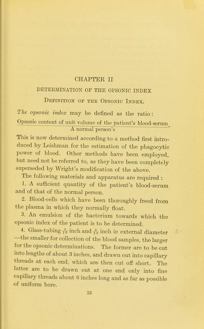 CHAPTER II DETEEMINATION OF THE OPSONIC INDEX DEFESriTION OF THE OPSONIC InDEX. The opsonic index may be defined as the ratio: Opsonic content of unit volume of the patient's blood-serum A normal person's This is now determined according to a method first intro- duced by Leishman for the estimation of the phagocytic power of blood. Other methods have been employed, but need not be referred to, as they have been completely superseded by Wright's modification of the above. The following materials and apparatus are required : 1. A sufficient quantity of the patient's blood-serum -and of that of the normal person. 2. Blood-cells which have been thoroughly freed from the plasma in which they normally float. 3. An emulsion of the bacterium towards which the opsonic index of the patient is to be determined. 4. Glass-tubmg ^% inch and j% inch in external diameter —the smaUer for coUection of the blood samples, the larger for the opsonic determinations. The former are to be out mto lengths of about 3 inches, and drawn out into capillary threads at each end, which are then cut off short. The latter are to be drawn out at one end only into fine capiUary threads about 6 mches long and as far as possible of uniform bore.