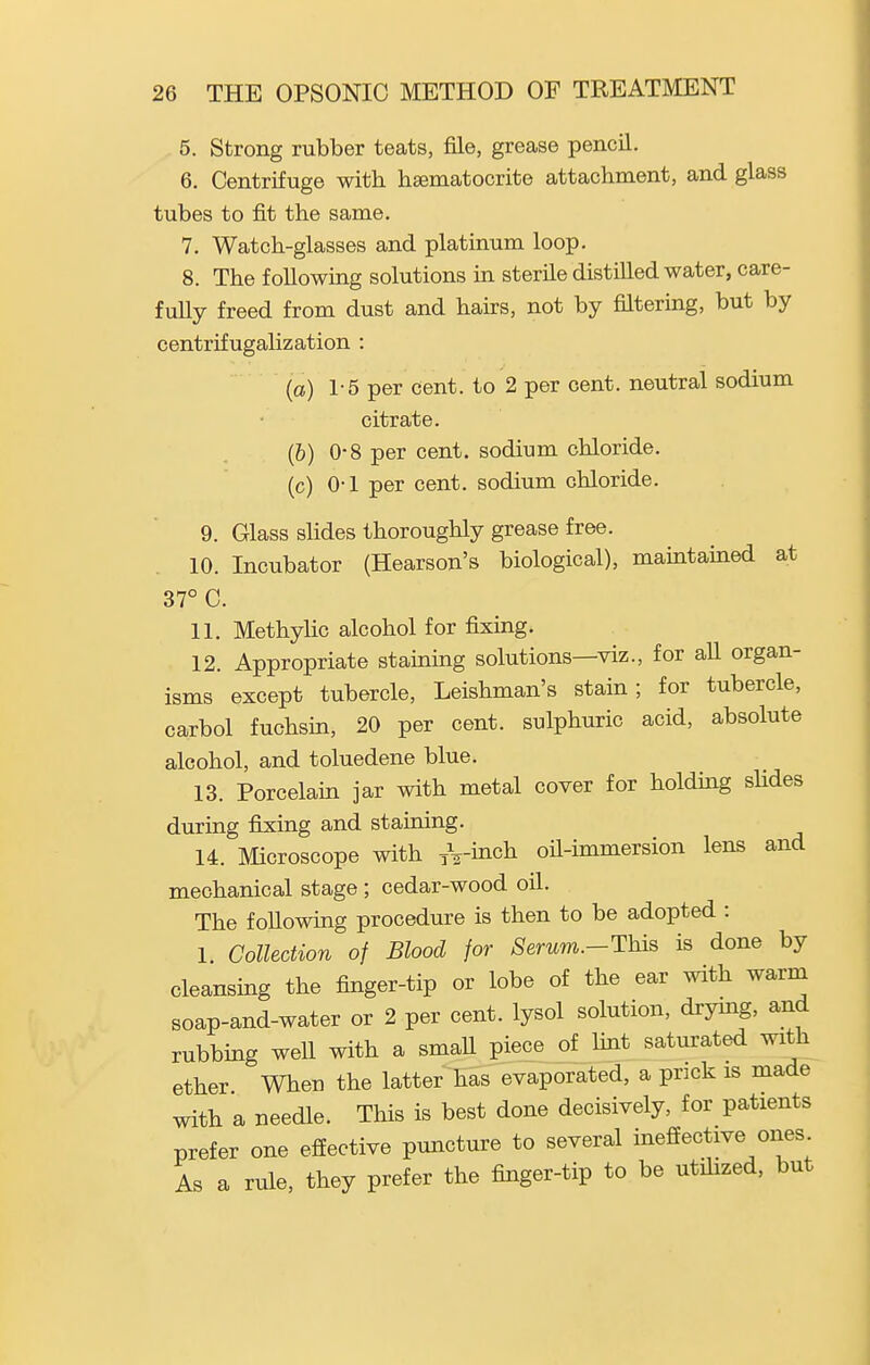5. Strong rubber teats, file, grease pencil. 6. Centrifuge with hsematocrite attachment, and glass tubes to fit the same. 7. Watch-glasses and platinum loop. 8. The following solutions in sterile distilled water, care- fully freed from dust and hairs, not by filtering, but by centrifugalization : (a) 1-5 per cent, to 2 per cent, neutral sodium citrate. (&) 0-8 per cent, sodium chloride, (c) 0-1 per cent, sodium chloride. 9. Glass slides thoroughly grease free. 10. Incubator (Hearson's biological), maintained at 37° C. 11. MethyHc alcohol for fixing. 12. Appropriate staming solutions—viz., for aU organ- isms except tubercle, Leishman's stain; for tubercle, carbol fuchsm, 20 per cent, sulphuric acid, absolute alcohol, and toluedene blue. 13. Porcelain jar with metal cover for holding shdes during fix:ing and staining. 14. Microscope with /^-inch oil-immersion lens and mechanical stage ; cedar-wood oU. The following procedure is then to be adopted : 1 Collection of Blood for 8erum.-Thi^ is done by cleansing the finger-tip or lobe of the ear with warm soap-and-water or 2 per cent, lysol solution, drymg, and rubbing well with a small piece of hnt saturated with ether When the latter has evaporated, a pnck is made with a needle. This is best done decisively, for patients prefer one effective puncture to several ineffective ones As a rule, they prefer the finger-tip to be utihzed, but