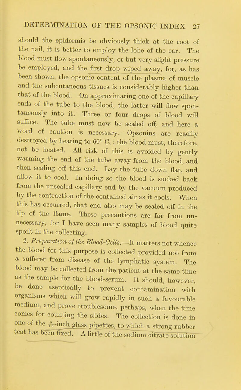 should the epidermis be obviously thick at the root of the nail, it is better to employ the lobe of the ear. The blood must flow spontaneously, or but very slight pressure be employed, and the first drop wiped away, for, as has been shown, the opsonic content of the plasma of muscle and the subcutaneous tissues is considerably higher than that of the blood. On approximating one of the capillary ends of the tube to the blood, the latter wiU flow spon- taneously uito it. Three or four drops of blood will suffice. The tube must now be sealed off, and here a word of caution is necessary. Opsonins are readily destroyed by heatmg to 60° C, ; the blood must, therefore, not be heated. AU risk of this is avoided by gently warming the end of the tube away from the blood, and then sealing oS this end. Lay the tube down flat, and allow it to cool. In domg so the blood is sucked back from the unsealed capillary end by the vacuum produced by the contraction of the contained air as it cools. When this has occurred, that end also may be sealed og in ohe tip of the flame. These precautions are far from un- necessary, for I have seen many samples of blood quite spoilt in the collecting. 2. Preparation of the Blood-Cells.—It matters not whence the blood for this purpose is coUected provided not from a sufferer from disease of the lymphatic system. The blood may be collected from the patient at the same time as the sample for the blood-serum. It should, however, be done asepticaUy to prevent contamination with organisms which wiU grow rapidly in such a favourable medium, and prove troublesome, perhaps, when the time comes for counting the slides. The collection is done in one of the A-inoh glass pipettes, to which a strong rubber teat has beeE-Hj^. A little of the sodium citrate solution