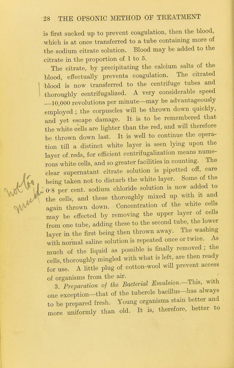 is first sucked up to prevent coagulation, then the blood, which is at once transferred to a tube containing more of the sodium citrate solution. Blood may be added to the citrate in the proportion of 1 to 5. The citrate, by precipitating the calcium salts of the blood, effectually prevents coagulation. The citrated blood is now transferred to the centrifuge tubes and thoroughly centrifiigalized. A very considerable speed —10,000 revolutions per minute—may be advantageously employed ; the corpuscles will be thrown down quickly, and yet escape damage. It is to be remembered that the white ceUs are lighter than the red, and will therefore be thrown down last. It is weU to continue the opera- tion till a distinct white layer is seen lying upon the layer of reds, for efficient cenbrifugalization means nume- rous white cells, and so greater facilities in counting. The clear supernatant citrate solution is pipetted off, care being taken not to disturb the white layer. Some of the • 0-8 per cent, sodium chloride solution is now added to the cells, and these thoroughly mixed up with it and again thrown down. Concentration of the white eel s may be effected by removmg the upper layer of ceUs from one tube, adding these to the second tube, the lower layer in the first bemg then thrown away. The washing with normal salme solution is repeated once or twice. As much of the liquid as possible is finaUy removed ; the cells, thoroughly mingled with what is left, are then ready for use. A little plug of cotton-wool will prevent access of organisms from the air. 3 Preparation of the Bacterial Emulsion.-This, with one exception-that of the tubercle bacillus-has always to be prepared fresh. Young organisms stam better and more uniformly than old. It is, therefore, better to