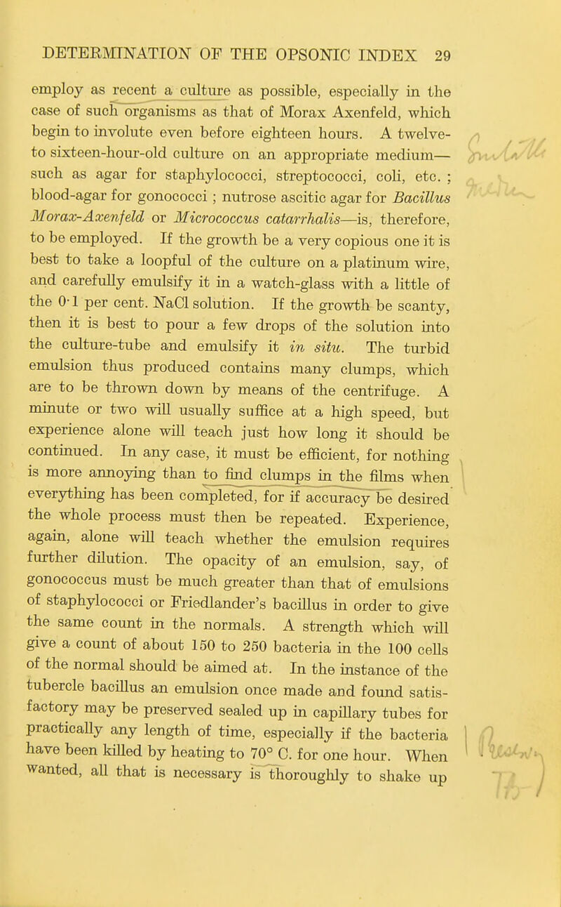 employ as recent a culture as possible, especially in the case of suclTorganisms as that of Morax Axenfeld, which begin to involute even before eighteen hours. A twelve- /) ^ , to sixteen-hour-old culture on an appropriate medium— ^rvwt^/^- such as agar for staphylococci, streptococci, coli, etc. ; blood-agar for gonococci ; nutrose ascitic agar for Bacillus Morax-Axenfeld or Micrococcus catarrhalis—is, therefore, to be employed. If the growth be a very copious one it is best to take a loopful of the culture on a platinum wire, and carefully emulsify it in a watch-glass with a little of the 0-1 per cent. NaCl solution. If the growth be scanty, then it is best to pour a few drops of the solution into the culture-tube and emulsify it in situ. The turbid emulsion thus produced contains many clumps, which are to be thrown down by means of the centrifuge. A minute or two will usually suffice at a high speed, but experience alone will teach just how long it should be continued. In any case, it must be efficient, for nothing is more annoying than to find clumps in Jhe films when ^ everything has been completed, for if accuracy be desired the whole process must then be repeated. Experience, again, alone wiU teach whether the emulsion requires further dUution. The opacity of an emulsion, say, of gonococcus must be much greater than that of emulsions of staphylococci or Friedlander's bacillus in order to give the same count in the normals. A strength which will give a count of about 150 to 250 bacteria in the 100 ceUs of the normal should be aimed at. In the instance of the tubercle bacillus an emulsion once made and found satis- factory may be preserved sealed up in capillary tubes for practically any length of time, especially if the bacteria 1 fl have been kiUed by heating to 70^0. for one hour. When ^ *' wanted, all that is necessary is thoroughly to shake up