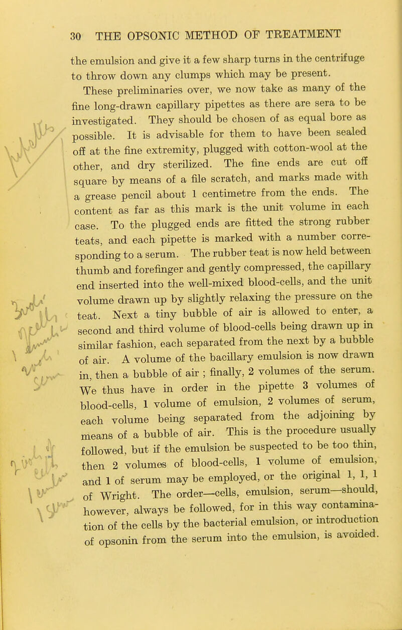 the emulsion and give it a few sharp turns in the centrifuge to throw down any clumps which may be present. These preliminaTies over, we now take as many of the fine long-drawn capillary pipettes as there are sera to be investigated. They should be chosen of as equal bore as possible. It is advisable for them to have been sealed off at the fine extremity, plugged with cotton-wool at the other, and dry sterilized. The fine ends are cut off square by means of a file scratch, and marks made with a grease pencil about 1 centimetre from the ends. The content as far as this mark is the unit volume in each case. To the plugged ends are fitted the strong rubber teats, and each pipette is marked with a number corre- sponding to a serum. The rubber teat is now held between thumb and forefinger and gently compressed, the capillary end inserted into the well-mixed blood-ceUs, and the unit volume drawn up by slightly relaxing the pressure on the teat. Next a tiny bubble of air is allowed to enter, a second and third volume of blood-ceUs being drawn up in similar fashion, each separated from the next by a bubble of air. A volume of the bacillary emulsion is now drawn in, then a bubble of air ; finally, 2 volumes of the serum. We thus have in order in the pipette 3 volumes of blood-cells, 1 volume of emulsion, 2 volumes of serum, each volume being separated from the adjoining by means of a bubble of air. This is the procedure usuaUy foUowed, but if the emulsion be suspected to be too thin, then 2 volumes of blood-ceUs, 1 volume of emulsion, and 1 of serum may be employed, or the original 1, 1, 1 of Wright. The order—cells, emulsion, serum—should, however, always be followed, for in this way contamina- tion of the cells by the bacterial emulsion, or introduction of opsonin from the serum into the emulsion, is avoided.