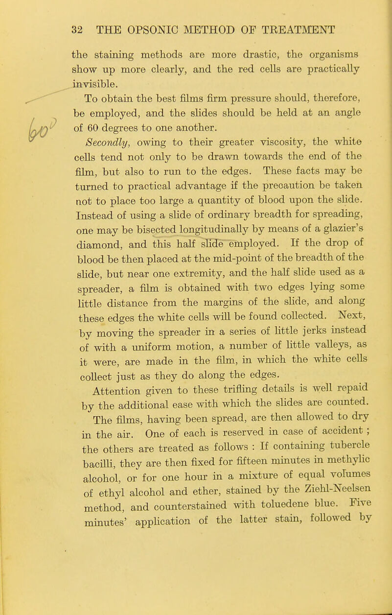 the staining methods are more drastic, the organisms show up more clearly, and the red cells are practically invisible. To obtain the best films firm pressure should, therefore, be employed, and the slides should be held at an angle of 60 degrees to one another. Secondly, owing to their greater viscosity, the white cells tend not only to be drawn towards the end of the film, but also to run to the edges. These facts may be turned to practical advantage if the precaution be taken not to place too large a quantity of blood upon the slide. Instead of using a slide of ordinary breadth for spreading, one may be bisected longitudinally by means of a glazier's diamond, and this half slide employed. If the drop of blood be then placed at the mid-point of the breadth of the slide, but near one extremity, and the half slide used as a spreader, a film is obtained with two edges lying some little distance from the margins of the slide, and along these edges the white cells wiU be found collected. Next, by moving the spreader in a series of Httle jerks instead of with a uniform motion, a number of little valleys, as it were, are made in the film, in which the white cells collect just as they do along the edges. Attention given to these trifling details is well repaid by the additional ease with which the slides are coxmted. The films, having been spread, are then allowed to dry in the air. One of each is reserved in case of accident ; the others are treated as foUows : If containing tubercle bacilli, they are then fixed for fifteen minutes in methyUc alcohol, or for one hour in a mixture of equal volumes of ethyl alcohol and ether, stained by the Ziehl-Neelsen method, and counterstained with toluedene blue. Five minutes' application of the latter stain, foUowed by