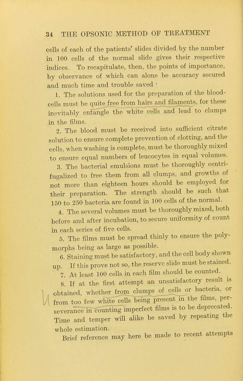 cells of each of the patients' slides divided by the number in 100 cells of the normal shde gives their respective indices. To recapitulate, then, the points of importance, by observance of which can alone be accuracy secured and much time and trouble saved : 1. The solutions used for the preparation of the blood- cells must be quite free from hairs and filaments, for these inevitably entangle the white cells and lead to clumps in the films. 2. The blood must be received into sufficient citrate solution to ensure complete prevention of clotting, and the cells, when washing is complete, must be thoroughly mixed to ensure equal numbers of leucocytes in equal volumes. 3. The bacterial emulsions must be thoroughly centri- fugaUzed to free them from aU clumps, and growths of not more than eighteen hours should be employed for their preparation. The strength should be such that 150 to 250 bacteria are found m 100 cells of the normal. 4. The several volumes must be thoroughly mixed, both before and after incubation, to secure uniformity of count in each series of five cells. 5. The films must be spread thinly to ensure the poly- morphs being as large as possible. 6. Staining must be satisfactory, and the cell body shown up. If this prove not so, the reserve slide must be stained. 7. At least 100 cells in each film should be counted. 8 If at the first attempt an unsatisfactory result is , obtained, whether from clumps of^ ceUs or bacteria, or A from too few white cells being present in the films, per- severance in counting'imperfect films is to be deprecated. Time and temper will aUke be saved by repeatmg the whole estimation. Brief reference may here be made to recent attempts