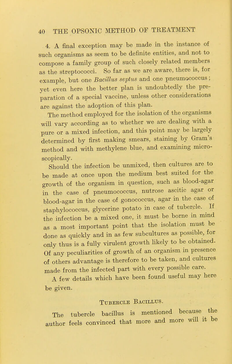 4. A final exception may be made in the instance of such organisms as seem to be definite entities, and not to compose a family group of such closely related members as the streptococci. So far as we are aware, there is, for example, but one Bacillus septus and one pneumococcus ; yet even here the better plan is undoubtedly the pre- paration of a special vaccine, unless other considerations are against the adoption of this plan. The method employed for the isolation of the organisms wiU vary according as to whether we are dealing with a pure or a mixed infection, and this point may be largely determined by first making smears, staining by Gram's method and with methylene blue, and examining micro- scopically. Should the infection be unmixed, then cultures are to be made at once upon the medium best suited for the growth of the organism in question, such as blood-agar in the case of pneumococcus, nutrose ascitic agar or blood-agar in the case of gonococcus, agar in the case of staphylococcus, glycerine potato in case of tubercle. If the infection be a mixed one, it must be borne in mind as a most important point that the isolation must be done as quickly and in as few subcultures as possible, for only thus is a fully virulent growth likely to be obtained. Of any peculiarities of growth of an organism in presence of others advantage is therefore to be taken, and cultures made from the infected part with every possible care. A few details which have been found useful may here be given. Tubercle Bacillus. The tubercle bacillus is mentioned because the author feels convinced that more and more .vill it be