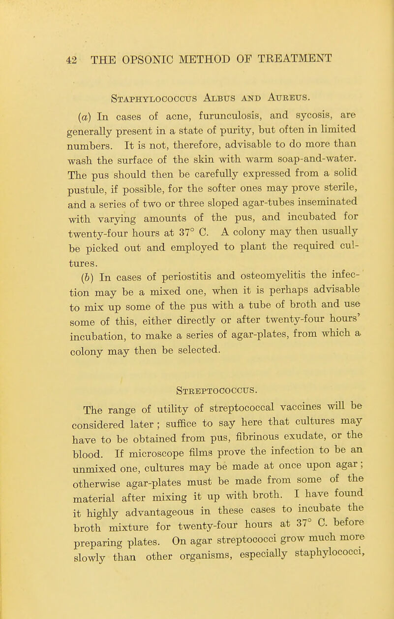 Staphylococcus Albus and Aureus. (a) In cases of acne, furunculosis, and sycosis, are generally present in a state of purity, but often in limited numbers. It is not, therefore, advisable to do more than wash the surface of the skin with warm soap-and-water. The pus should then be carefully expressed from a solid pustule, if possible, for the softer ones may prove sterile, and a series of two or three sloped agar-tubes inseminated with varying amounts of the pus, and incubated for twenty-four hours at 37° C. A colony may then usually be picked out and employed to plant the required cul- tures. (6) In cases of periostitis and osteomyelitis the infec- tion may be a mixed one, when it is perhaps advisable to mix up some of the pus with a tube of broth and use some of this, either directly or after twenty-four hours' incubation, to make a series of agar-plates, from which a colony may then be selected. Streptococcus. The range of utility of streptococcal vaccines will be considered later ; suffice to say here that cultures may have to be obtained from pus, fibrinous exudate, or the blood. If microscope films prove the infection to be an unmixed one, cultures may be made at once upon agar; otherwise agar-plates must be made from some of the material after mixing it up with broth. I have found it highly advantageous in these cases to incubate the broth mixture for twenty-four hours at 37° C. before preparing plates. On agar streptococci grow much more slowly than other organisms, especially staphylococci.