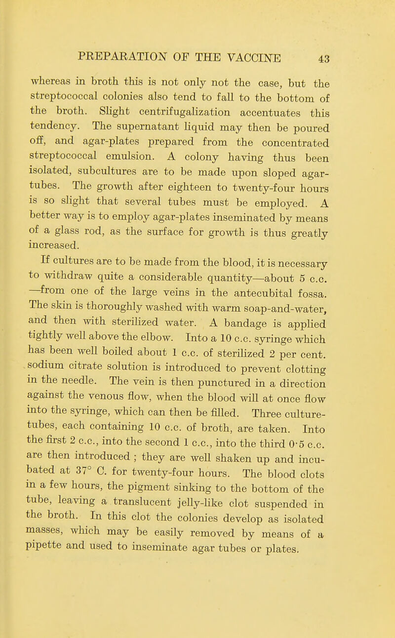 whereas in broth this is not only not the case, but the streptococcal colonies also tend to fall to the bottom of the broth. Slight centrifugalization accentuates this tendency. The supernatant liquid may then be poured ofif, and agar-plates prepared from the concentrated streptococcal emulsion. A colony having thus been isolated, subcultures are to be made upon sloped agar- tubes. The growth after eighteen to twenty-four hours is so slight that several tubes must be employed. A better way is to employ agar-plates inseminated by means of a glass rod, as the surface for growth is thus greatly increased. If cultures are to be made from the blood, it is necessary to withdraw quite a considerable quantity—about 5 c.c. —from one of the large veins in the antecubital fossa. The skin is thoroughly washed with warm soap-and-water, and then with sterilized water. A bandage is applied tightly well above the elbow. Into a 10 c.c. syringe which has been well boiled about 1 c.c. of sterilized 2 per cent, sodium citrate solution is introduced to prevent clotting in the needle. The vein is then punctured in a direction against the venous flow, when the blood will at once flow into the syringe, which can then be filled. Three culture- tubes, each containing 10 c.c. of broth, are taken. Into the first 2 c.c, into the second 1 c.c, into the third 0-5 c.c are then introduced ; they are weU shaken up and incu- bated at 37° C. for twenty-four hours. The blood clots in a few hours, the pigment sinking to the bottom of the tube, leaving a translucent jelly-like clot suspended in the broth. In this clot the colonies develop as isolated masses, wliich may be easily removed by means of a pipette and used to inseminate agar tubes or plates.