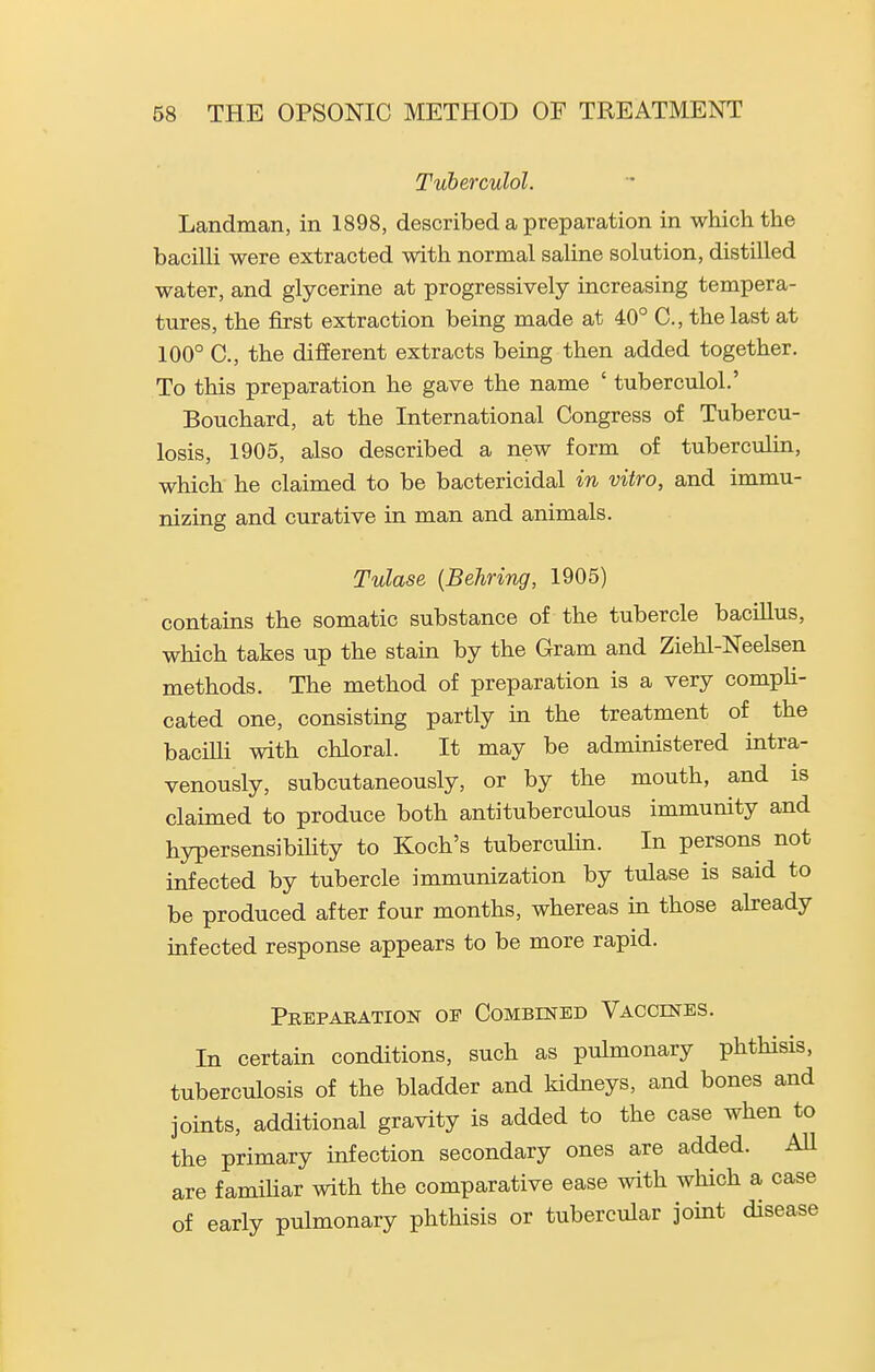 Tuberculol. Landman, in 1898, described a preparation in which the bacilli were extracted with normal saline solution, distilled water, and glycerine at progressively increasing tempera- tures, the first extraction being made at 40° C, the last at 100° C, the different extracts being then added together. To this preparation he gave the name ' tuberculol.' Bouchard, at the International Congress of Tubercu- losis, 1905, also described a new form of tuberculin, which he claimed to be bactericidal in vitro, and immu- nizing and curative in man and animals. Tulase {Behring, 1905) contains the somatic substance of the tubercle bacillus, which takes up the stam by the Gram and Ziehl-Neelsen methods. The method of preparation is a very compli- cated one, consisting partly in the treatment of the baciUi with chloral. It may be administered intra- venously, subcutaneously, or by the mouth, and is claimed to produce both antituberculous immunity and hypersensibihty to Koch's tubercuhn. In persons not infected by tubercle immunization by tulase is said to be produced after four months, whereas in those already infected response appears to be more rapid. Preparation of Combined Vaccines. In certain conditions, such as pulmonary phthisis, tuberculosis of the bladder and kidneys, and bones and joints, additional gravity is added to the case when to the primary infection secondary ones are added. AU are familiar with the comparative ease with which a case of early pulmonary phthisis or tubercular joint disease