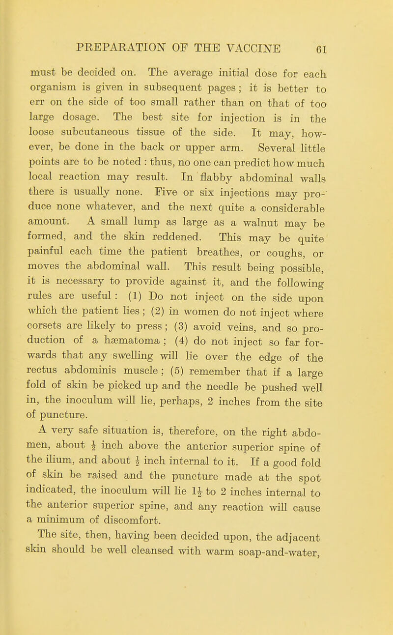 must be decided on. The average initial dose for each organism is given in subsequent pages; it is better to err on the side of too small rather than on that of too large dosage. The best site for injection is in the loose subcutaneous tissue of the side. It may, how- ever, be done in the back or upper arm. Several little points are to be noted : thus, no one can predict how much local reaction may result. In flabby abdominal walls there is usually none. Five or six injections may pro- duce none whatever, and the next quite a considerable amount. A smaU lump as large as a walnut may be formed, and the skin reddened. This may be quite painful each time the patient breathes, or coughs, or moves the abdominal wall. This result being possible, it is necessary to provide against it, and the following rules are useful : (1) Do not inject on the side upon which the patient lies ; (2) in women do not inject where corsets are hkely to press; (3) avoid veins, and so pro- duction of a hsematoma ; (4) do not inject so far for- wards that any swelling wiU he over the edge of the rectus abdominis muscle ; (5) remember that if a large fold of skin be picked up and the needle be pushed well in, the inoculum will He, perhaps, 2 inches from the site of puncture. A very safe situation is, therefore, on the right abdo- men, about I inch above the anterior superior spine of the ihum, and about i inch internal to it. If a good fold of skin be raised and the puncture made at the spot indicated, the inoculum will He 1|- to 2 inches internal to the anterior superior spine, and any reaction wiU cause a minimum of discomfort. The site, then, having been decided upon, the adjacent skin should be well cleansed with warm soap-and-water,