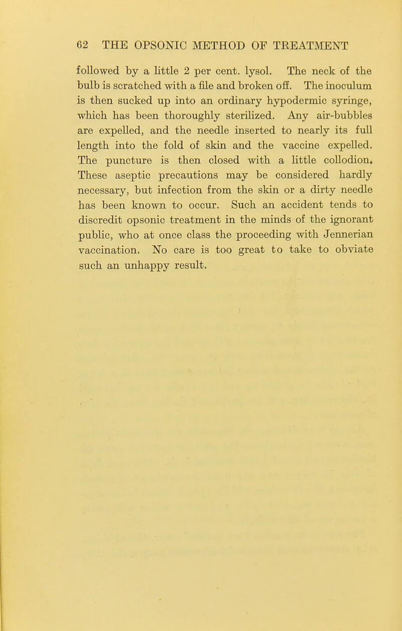 followed by a little 2 per cent, lysol. The neck of the bulb is scratched with a file and broken off. The inoculum is then sucked up into an ordinary hypodermic syringe, which has been thoroughly sterilized. Any air-bubbles are expelled, and the needle inserted to nearly its full length into the fold of skin and the vaccine expelled. The puncture is then closed with a little collodion. These aseptic precautions may be considered hardly necessary, but infection from the skin or a dirty needle has been known to occur. Such an accident tends to discredit opsonic treatment in the minds of the ignorant public, who at once class the proceeding with Jennerian vaccination. No care is too great to take to obviate such an unhappy result.