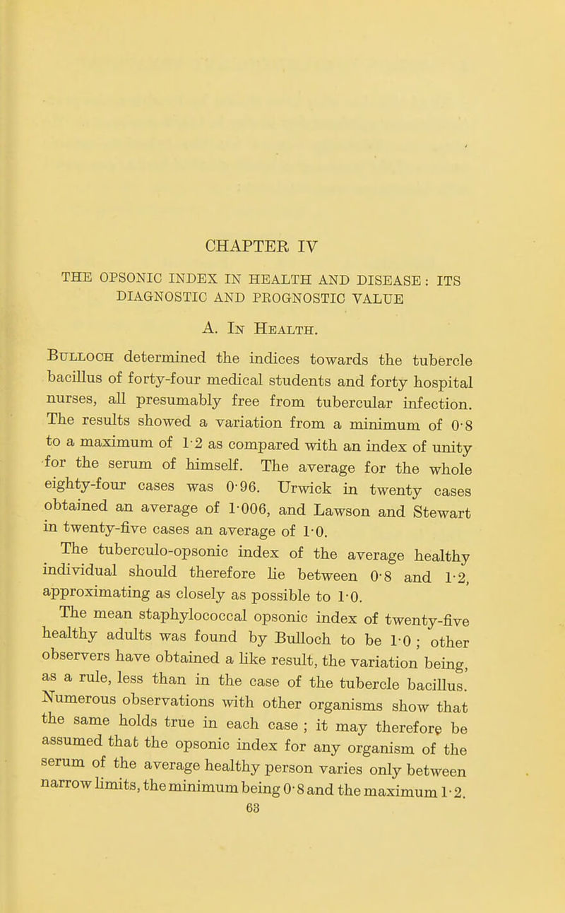 CHAPTER IV THE OPSONIC INDEX IN HEALTH AND DISEASE : ITS DIAGNOSTIC AND PEOGNOSTIC VALUE A. In Health. Bulloch determined the indices towards the tubercle bacillus of forty-four medical students and forty hospital nurses, all presumably free from tubercular infection. The results showed a variation from a minimum of 0-8 to a maximum of 1-2 as compared with an index of unity •for the serum of himself. The average for the whole eighty-four cases was 0-96. Urwick in twenty cases obtained an average of 1-006, and Lawson and Stewart in twenty-five cases an average of 1-0. The tuberculo-opsonic index of the average healthy individual should therefore lie between 0-8 and 1-2, approximating as closely as possible to 1-0. The mean staphylococcal opsonic index of twenty-five healthy adults was found by Bulloch to be 1-0 ; other observers have obtained a hke result, the variation being, as a rule, less than in the case of the tubercle bacillus.' Numerous observations with other organisms show that the same holds true in each case ; it may therefore be assumed that the opsonic index for any organism of the serum of the average healthy person varies only between narrow limits, the minimum being 0- 8 and the maximum 1-2.