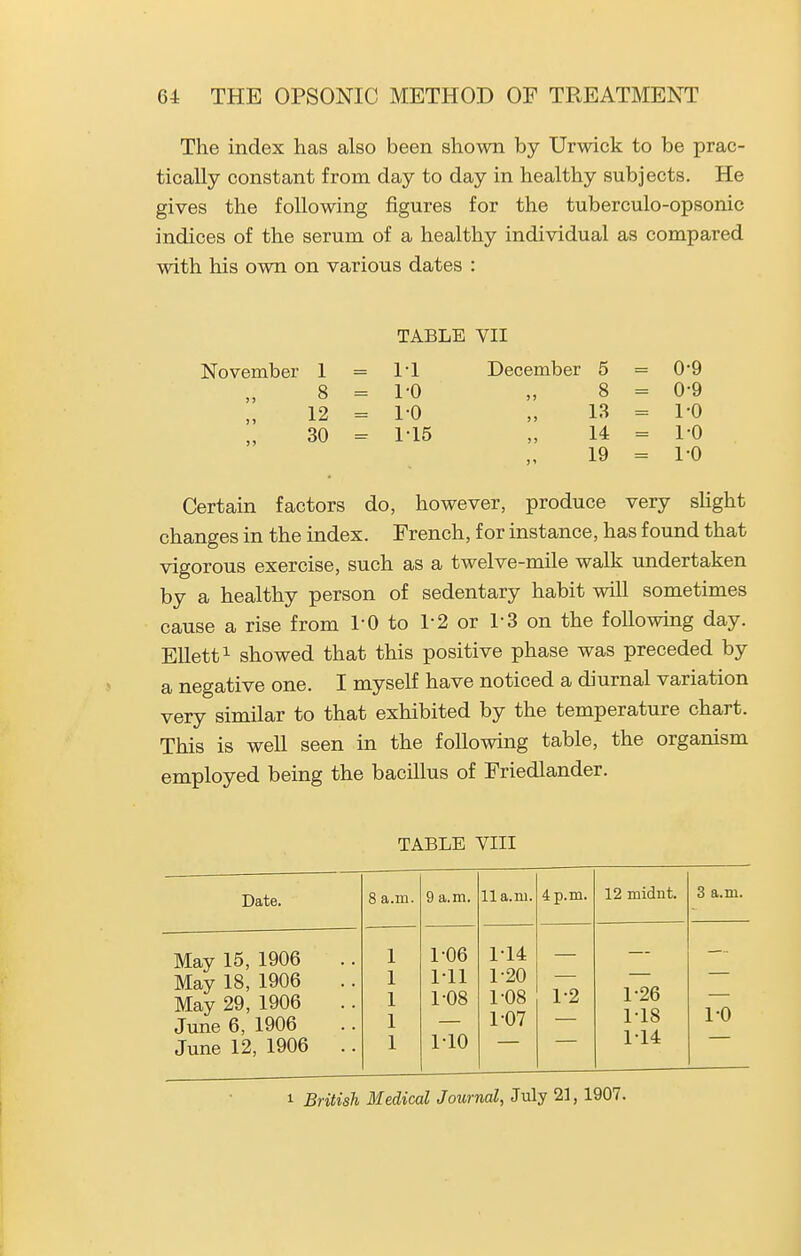 The index has also been shown by Urwick to be prac- tically constant from day to day in healthy subjects. He gives the following figures for the tuberculo-opsonic indices of the serum of a healthy individual as compared with his own on various dates : November 1 8 12 30 TABLE VII 1-1 December 1-0 1-0 1-15 5 8 13 14 19 0-9 0- 9 1- 0 1-0 1-0 Certain factors do, however, produce very shght changes in the index. French, for instance, has found that vigorous exercise, such as a twelve-mile walk undertaken by a healthy person of sedentary habit will sometimes cause a rise from I'O to 1-2 or 1-3 on the following day. Ellett^ showed that this positive phase was preceded by a negative one. I myself have noticed a diurnal variation very similar to that exhibited by the temperature chart. This is well seen in the following table, the organism employed being the bacillus of Friedlander. TABLE VIII Date. 8 a.m. 9 a.m. lla.m. 4 p.m. 12 midnt. 3 a.m. May 15, 1906 May 18, 1906 May 29, 1906 June 6, 1906 June 12, 1906 .. 1-06 1-11 1-08 1-10 1-14 1-20 1-08 1-07 1-2 1-26 1-18 1-14 1-0 1 British Medical Journal, July 21, 1907.