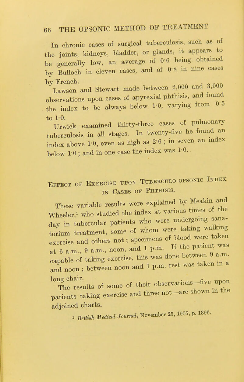 In chronic cases of surgical tuberculosis, such as of the joints, kidneys, bladder, or glands, it appears to be generaUy low, an average of 0-6 being obtained by Bulloch in eleven cases, and of 0-8 in nine cases by French. Lawson and Stewart made between 2,000 and 3,000 observations upon cases of apyrexial phthisis, and found the index to be always below TO, varying from 0-5 to 1-0. Urwick examined thirty-three cases of pulmonary tuberculosis in all stages. In twenty-five he found an index above TO, even as high as 2-6 ; in seven an mdex below 1-0 ; and in one case the index was TO. Effect of Exercise upon Tuberculo-opsonic Index IN Cases of Phthisis. These variable results were explained by Meakin and Wheeler,! ^ho studied the index at various times of the day in tubercular patients who were undergomg sana- torium treatment, some of whom were takmg walking exercise and others not; specimens of blood were taken alTa-m., 9 a.m., noon, and 1 p.m. If Patient was capable of taking exercise, this was ^^^^^^^/j^^^ and noon ; between noon and 1 p.m. rest was taken m a '°Thfrtults of some of their observations-five upon patients taking exercise and three not-are shown m the adjoined charts. 1 British Medical Journd, November 25, 1905, p. 1396.