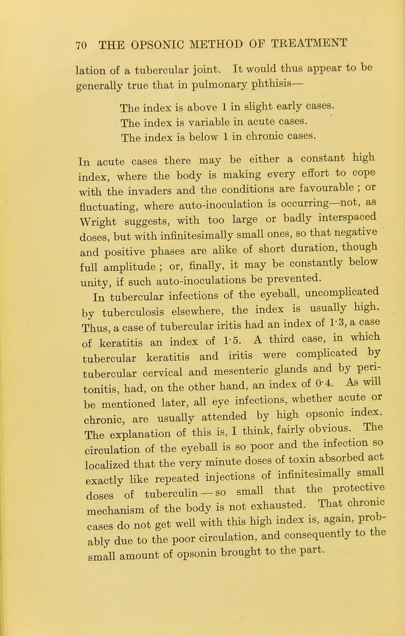 lation of a tubercular joint. It would thus appear to be generally true that in pulmonary phthisis— The index is above 1 in slight early cases. The index is variable in acute cases. The index is below 1 in chronic cases. In acute cases there may be either a constant high index, where the body is making every efEort to cope with the invaders and the conditions are favourable ; or fluctuating, where auto-inoculation is occurring—not, as Wright suggests, with too large or badly interspaced doses, but with infinitesimally smaU ones, so that negative and positive phases are alike of short duration, though fuU amplitude ; or, finally, it may be constantly below unity, if such auto-inoculations be prevented. In tubercular infections of the eyeball, uncompUcated by tuberculosis elsewhere, the index is usuaUy high. Thus, a case of tubercular iritis had an index of 1-3, a case of keratitis an index of 1-5. A third case, in which tubercular keratitis and iritis were comphcated by tubercular cervical and mesenteric glands and by peri- tonitis, had, on the other hand, an index of 0-4. As wiU be mentioned later, all eye infections, whether acute or chronic, are usually attended by high opsomc mdex. The explanation of this is, I think, fairly obvious. The circulation of the eyeball is so poor and the infection so localized that the very minute doses of toxin absorbed act exactly like repeated injections of infinitesimaUy smaU doses of tubercuUn-so small that the protective mechanism of the body is not exhausted. That chrome cases do not get well with this high index is, again, prob- ably due to the poor circulation, and consequently to the small amount of opsonin brought to the part.