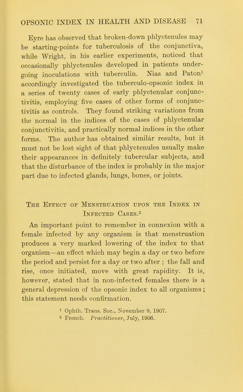 Eyre has observed that broken-down phlyctenules may be starting-points for tuberculosis of the conjunctiva, while Wright, in his earlier experiments, noticed that occasionally phlyctenules developed in patients under- going inoculations with tuberculin. Nias and Paton^ accordingly investigated the tuberculo-opsonic index in a series of twenty cases of early phlycteniilar conjunc- tivitis, emplojdng five cases of other forms of conjunc- tivitis as controls. They found striking variations from the normal in the indices of the cases of phlyctenular conjunctivitis, and practically normal indices in the other forms. The author has obtained similar results, but it must not be lost sight of that phlyctenules usually make their appearances in definitely tubercular subjects, and that the disturbance of the index is probably in the major part due to infected glands, lungs, bones, or joints. The Effect of Menstrtjation upon the Index in Infected Cases.^ An important point to remember in connexion with a female infected by any organism is that menstruation produces a very marked lowering of the index to that organism—an effect which may begin a day or two before the period and persist for a day or two after ; the fall and rise, once initiated, move with great rapidity. It is, however, stated that in non-infected females there is a general depression of the opsonic index to all organisms; this statement needs confirmation. 1 Ophth. Trans. Soc, November 9, 1907. 2 French. Practitioner, July, 1906.