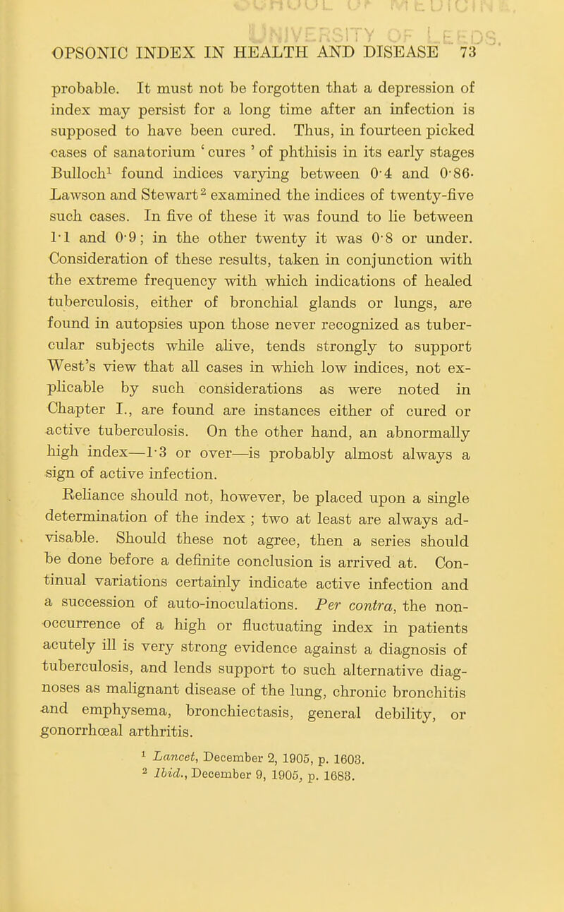 JVERStTY -Or LEfiDS. OPSONIC INDEX IN HEALTH AND DISEASE 73 probable. It must not be forgotten that a depression of index may persist for a long time after an infection is supposed to have been cured. Thus, in fourteen picked cases of sanatorium ' cures ' of phthisis in its early stages Bulloch^ found indices varying between 04 and 0-86- Lawson and Stewart ^ examined the indices of twenty-five such cases. In five of these it was found to lie between 1-1 and 0-9; in the other twenty it was 0'8 or under. Consideration of these results, taken in conjunction with the extreme frequency with which indications of healed tuberculosis, either of bronchial glands or lungs, are found in autopsies upon those never recognized as tuber- cular subjects while alive, tends strongly to support West's view that all cases in which low indices, not ex- plicable by such considerations as were noted in Chapter I., are found are instances either of cured or active tuberculosis. On the other hand, an abnormally high index—1-3 or over—is probably almost always a sign of active infection. Reliance should not, however, be placed upon a single determination of the index ; two at least are always ad- visable. Should these not agree, then a series should be done before a definite conclusion is arrived at. Con- tinual variations certainly indicate active infection and a succession of auto-inoculations. Per contra, the non- occurrence of a high or fluctuating index in patients acutely ill is very strong evidence against a diagnosis of tuberculosis, and lends support to such alternative diag- noses as malignant disease of the lung, chronic bronchitis ^ind emphysema, bronchiectasis, general debility, or gonorrhoeal arthritis. 1 Lancet, December 2, 1905, p. 1603.