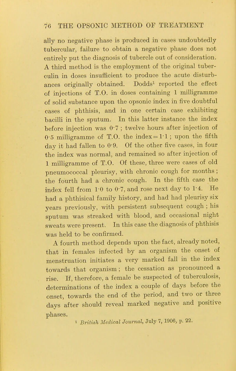 ally no negative phase is produced in cases undoubtedly tubercular, failure to obtain a negative phase does not entirely put the diagnosis of tubercle out of consideration. A third method is the employment of the original tuber- culin in doses insufficient to produce the acute disturb- ances originally obtained. Dodds^ reported the effect of injections of T.O. in doses containing 1 milligramme of solid substance upon the opsonic index in five doubtful cases of phthisis, and in one certain case exhibiting bacilli in the sputum. In this latter instance the index before injection was 0-7 ; twelve hours after injection of 0-5 milligramme of T.O. the index =1-1 ; upon the fifth day it had fallen to 0-9. Of the other five cases, in four the index was normal, and remained so after injection of 1 milligramme of T.O. Of these, three were cases of old pneumococcal pleurisy, with chronic cough for months ; the fourth had a chronic cough. In the fifth case the index fell from I'O to 0 7, and rose next day to 1-4. He had a phthisical family history, and had had pleurisy six years previously, with persistent subsequent cough ; his sputum was streaked with blood, and occasional night sweats were present. In this case the diagnosis of phthisis was held to be confirmed. A fourth method depends upon the fact, already noted, that in females infected by an organism the onset of menstruation initiates a very marked fall in the index towards that organism; the cessation as pronounced a rise. If, therefore, a female be suspected of tuberculosis, determinations of the index a couple of days before the onset, towards the end of the period, and two or three days after should reveal marked negative and positive phases. 1 British Medical Journal, July 7, 1906^ p. 22.