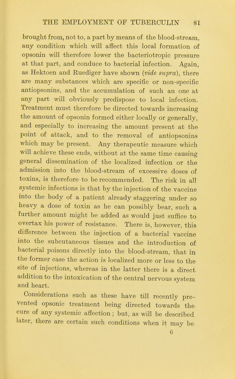 brought from, not to, a part by means of the blood-stream, any condition wliich will affect this local formation of opsonin will therefore lower the bacteriotropic pressure at that part, and conduce to bacterial infection. Again, as Hektoen and Ruediger have shown {vide supra), there are many substances which are specific or non-specific antiopsonins, and the accumulation of such an one at any part will obviously predispose to local infection. Treatment must therefore be directed towards increasing the amount of opsonin formed either locally or generally, and especially to increasing the amount present at the point of attack, and to the removal of antiopsonins which may be present. Any therapeutic measure which will achieve these ends, without at the same time causing general dissemination of the localized infection or the admission into the blood-stream of excessive doses of toxins, is therefore to be recommended. The risk in all systemic infections is that by the injection of the vaccine into the body of a patient already staggering under so heavy a dose of toxin as he can possibly bear, such a further amount might be added as would just suffice to overtax his power of resistance. There is, however, this difference between the injection of a bacterial vaccine into the subcutaneous tissues and the introduction of bacterial poisons directly into the blood-stream, that in the former case the action is localized more or less to the site of injections, whereas in the latter there is a direct addition to the intoxication of the central nervous system and heart. Considerations such as these have till recently pre- vented opsonic treatment being directed towards the cure of any systemic affection ; but, as will be described later, there are certain such conditions when it may be 6