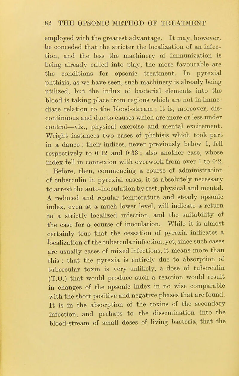 employed with the greatest advantage. It may, however, be conceded that the stricter the localization of an infec- tion, and the less the machinery of immunization is being already called into play, the more favourable are the conditions for opsonic treatment. In pyrexial phthisis, as we have seen, such machinery is already being utilized, but the influx of bacterial elements into the blood is taking place from regions which are not in imme- diate relation to the blood-stream ; it is, moreover, dis- continuous and due to causes which are more or less under control—viz., physical exercise and mental excitement. Wright instances two cases of phthisis which took part in a dance: their indices, never previously below 1, fell respectively to 012 and 0-33; also another case, whose index feU in connexion with overwork from over 1 to 0 2. Before, then, commencing a course of administration of tuberculin in pyrexial cases, it is absolutely necessary to arrest the auto-inoculation by rest, physical and mental. A reduced and regular temperature and steady opsonic index, even at a much lower level, will indicate a return to a strictly localized infection, and the suitabiUty of the case for a course of inoculation. While it is almost certainly true that the cessation of pyrexia indicates a localization of the tubercular infection, yet, since such cases are usually cases of mixed infections, it means more than this : that the pyrexia is entirely due to absorption of tubercular toxin is very unlikely, a dose of tuberculin (T.O.) that would produce such a reaction would result in changes of the opsonic index in no wise comparable with the short positive and negative phases that are found. It is in the absorption of the toxins of the secondary infection, and perhaps to the dissemination into the blood-stream of small doses of living bacteria, that the