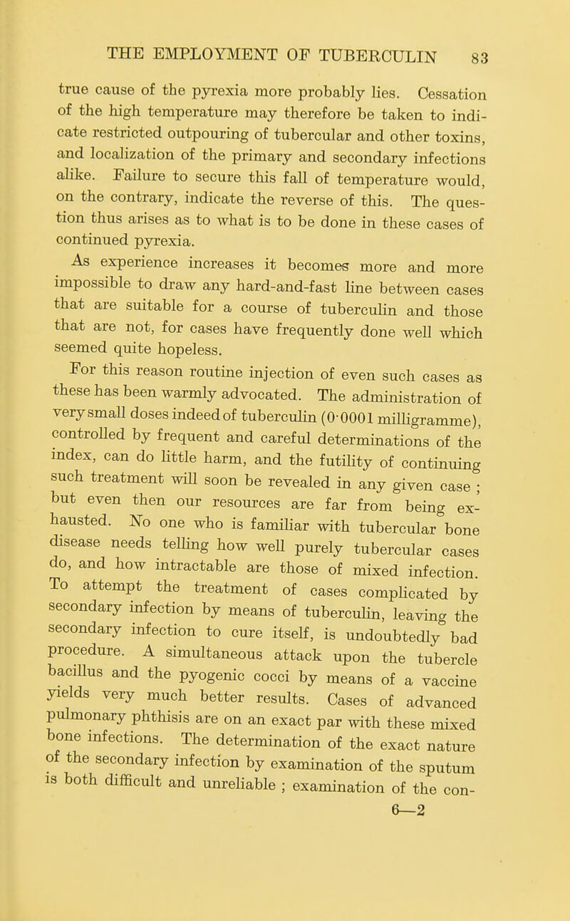 true cause of the pyrexia more probably lies. Cessation of the high temperature may therefore be taken to indi- cate restricted outpouring of tubercular and other toxins, and localization of the primary and secondary infections alike. Failure to secure this fall of temperature would, on the contrary, indicate the reverse of this. The ques- tion thus arises as to what is to be done in these cases of continued pyrexia. As experience increases it becomes more and more impossible to draw any hard-and-fast line between cases that are suitable for a course of tubercuhn and those that are not, for cases have frequently done well which seemed quite hopeless. For this reason routine injection of even such cases as these has been warmly advocated. The administration of very small doses indeed of tubercuhn (0-0001 milligramme), controlled by frequent and careful determinations of the index, can do Httle harm, and the futihty of continuing such treatment wiU soon be revealed in any given case ; but even then our resources are far from being ex- hausted. No one who is famihar with tubercular bone disease needs telhng how weU purely tubercular cases do, and how intractable are those of mixed infection To attempt the treatment of cases comphcated by secondary infection by means of tuberculin, leaving the secondary infection to cure itself, is undoubtedly bad procedure. A simultaneous attack upon the tubercle bacillus and the pyogenic cocci by means of a vaccine yields very much better results. Cases of advanced pulmonary phthisis are on an exact par with these mixed bone mfections. The determination of the exact nature of the secondary infection by examination of the sputum IS both difficult and unreliable ; examination of the con- 6—2