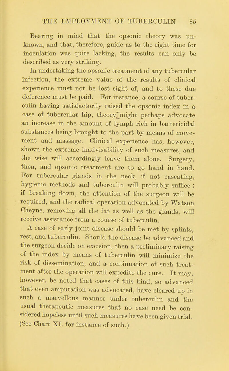 Bearing in mind that the opsonic theory was un- known, and that, therefore, guide as to the right time for inoculation was quite lacking, the results can only be described as very striking. In undertaking the opsonic treatment of any tubercular infection, the extreme value of the results of clinical experience must not be lost sight of, and to these due deference must be paid. For instance, a course of tuber- culin having satisfactorily raised the opsonic index in a case of tubercular hip, theory^might perhaps advocate an increase in the amount of lymph rich in bactericidal substances being brought to the part by means of move- ment and massage. Clinical experience has, however, shown the extreme inadvisability of such measures, and the wise will accordingly leave them alone. Surgery, then, and opsonic treatment are to go hand in hand. For tubercular glands in the neck, if not caseating, hygienic methods and tuberculin will probably suffice ; if breaking down, the attention of the surgeon will be required, and the radical operation advocated by Watson Cheyne, removing aU the fat as well as the glands, will receive assistance from a course of tuberculin. A case of early joint disease should be met by splints, rest, and tuberculin. Should the disease be advanced and the surgeon decide on excision, then a preliminary raising of the index by means of tuberculin will minimize the risk of dissemination, and a continuation of such treat- ment after the operation will expedite the cure. It may, however, be noted that cases of this kind, so advanced that even amputation was advocated, have cleared up in such a marvellous manner under tuberculin and the usual therapeutic measures that no case need be con- sidered hopeless until such measures have been given trial. (See Chart XI. for instance of such.)