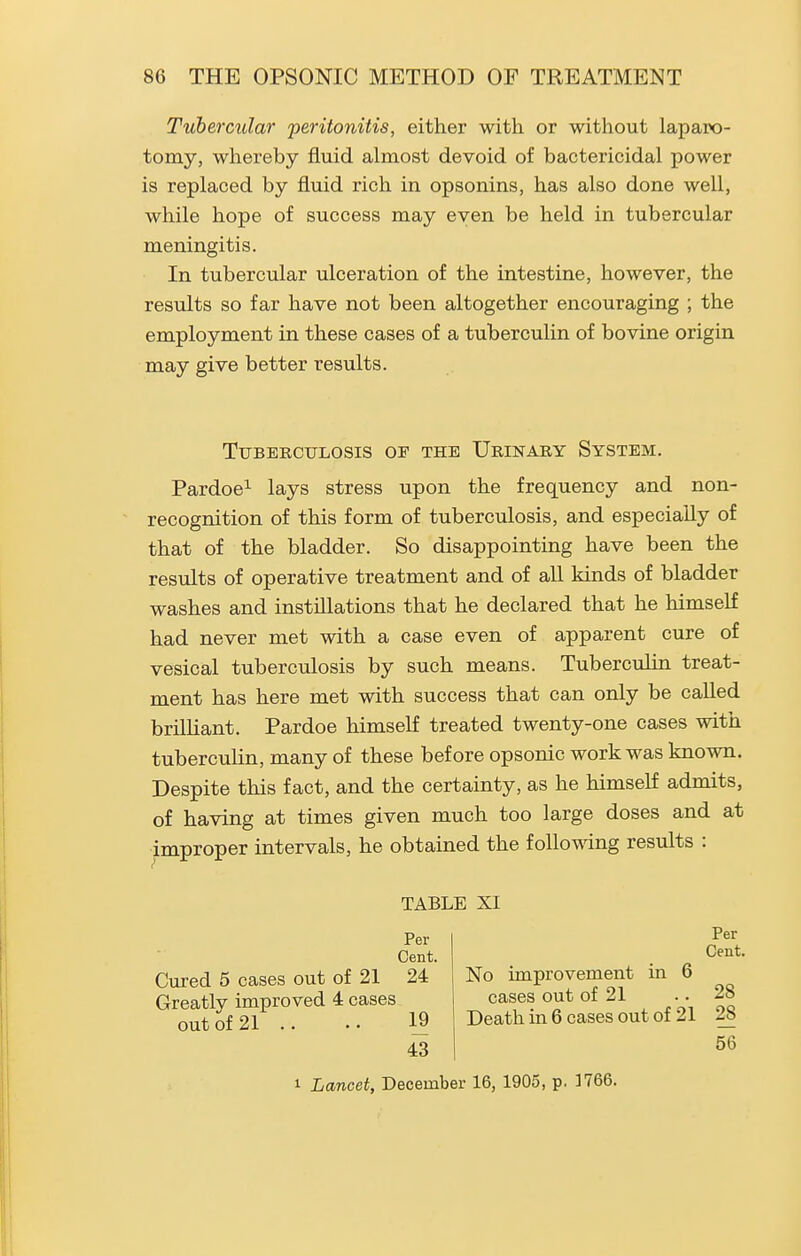 Tubercular 'peritonitis, either with or without laparo- tomy, whereby fluid almost devoid of bactericidal power is replaced by fluid rich in opsonins, has also done well, while hope of success may even be held in tubercular meningitis. In tubercular ulceration of the intestine, however, the results so far have not been altogether encouraging ; the employment in these cases of a tuberculin of bovine origin may give better results. Tuberculosis of the Urinary System. Pardoe^ lays stress upon the frequency and non- recognition of this form of tuberculosis, and especially of that of the bladder. So disappointing have been the results of operative treatment and of all kinds of bladder washes and instfllations that he declared that he himself had never met with a case even of apparent cure of vesical tuberculosis by such means. Tuberculin treat- ment has here met with success that can only be called brilliant. Pardoe himself treated twenty-one cases with tuberculin, many of these before opsonic work was known. Despite this fact, and the certainty, as he himself admits, of having at times given much too large doses and at improper intervals, he obtained the follo^dng results : TABLE XI Per Cent. Cured 5 cases out of 21 24 Greatly improved 4 cases out of 21 .. 19 43 Per Cent. No improvement in 6 cases out of 21 .. 28 Death in 6 cases out of 21 28 56 1 Lancet, December 16, 1905, p. 3766.