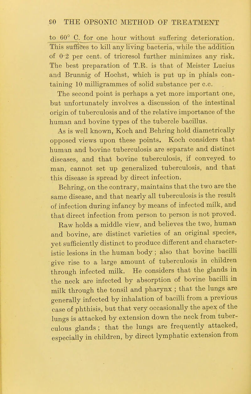 to 60° C. for one hour without suffering deterioration. Thissuffi&BS to kill any living bacteria, while the addition of 0 2 per cent, of tricresol further minimizes any risk. The best preparation of T.R. is that of Meister Lucius and Brunnig of Hochst, which is put up in phials con- taining 10 milligrammes of solid substance per c.c. The second point is perhaps a yet more important one, but unfortunately involves a discussion of the intestinal origin of tuberculosis and of the relative importance of the human and bovine types of the tubercle bacillus. As is well known, Koch and Behring hold diametrically opposed views upon these points. Koch considers that human and bovine tuberculosis are separate and distinct diseases, and that bovine tuberculosis, if conveyed to man, cannot set up generalized tuberculosis, and that this disease is spread by direct infection. Behring, on the contrary, maintains that the two are the same disease, and that nearly all tuberculosis is the result of infection during infancy by means of infected milk, and that direct infection from person to. person is not proved. Raw holds a middle view, and believes the two, human and bovine, are distinct varieties of an original species, yet sufficiently distinct to produce different and character- istic lesions in the human body ; also that bovine bacilli give rise to a large amount of tuberculosis in children through infected milk. He considers that the glands in the neck are infected by absorption of bovine bacilli in milk through the tonsil and pharynx ; that the lungs are generally infected by inhalation of bacilli from a previous case of phthisis, but that very occasionally the apex of the lungs is attacked by extension down the neck from tuber- culo°us glands ; that the lungs are frequently attacked, especially in children, by direct lymphatic extension from