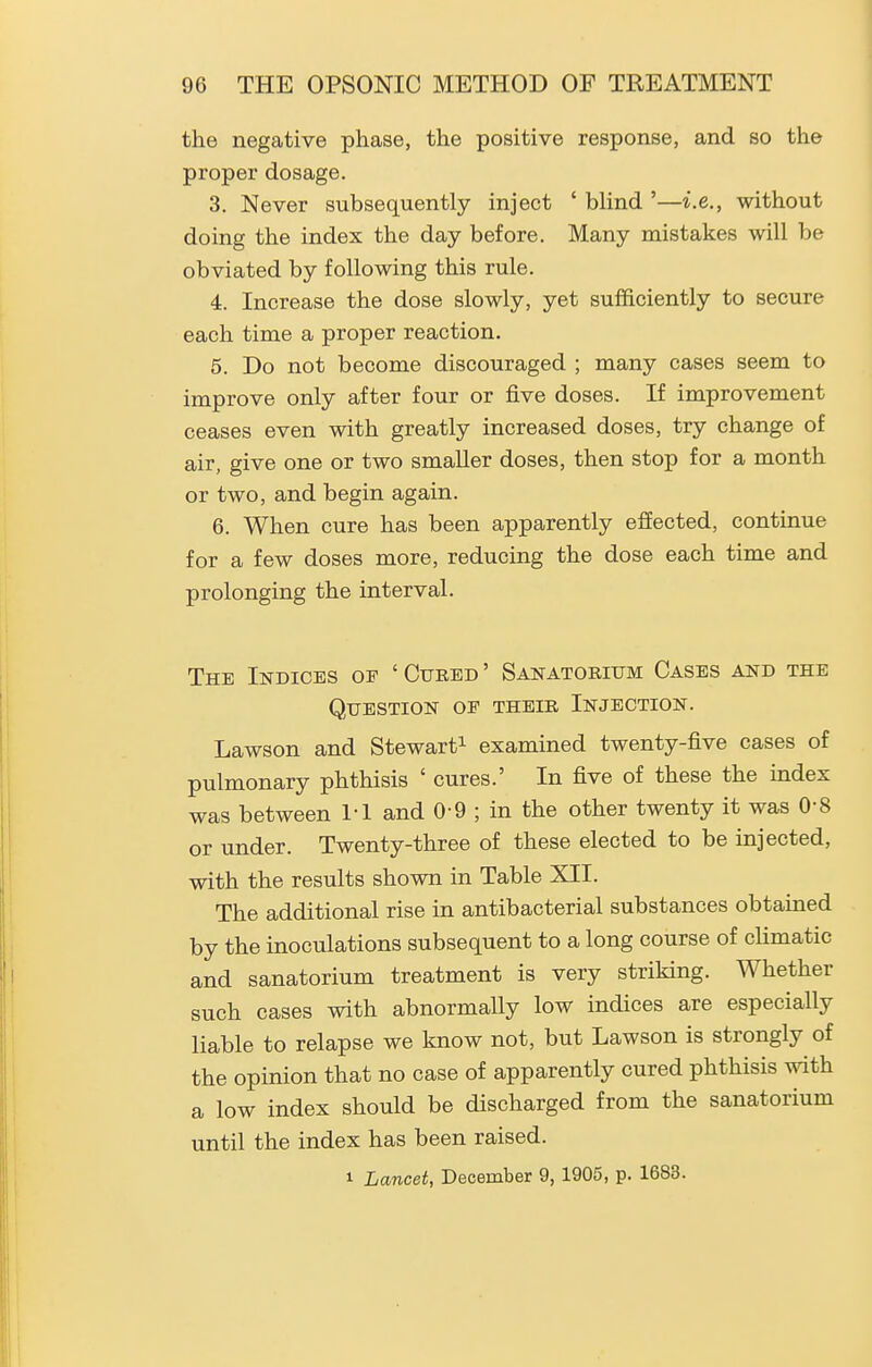the negative phase, the positive response, and so the proper dosage. 3. Never subsequently inject ' blind '—i.e., without doing the index the day before. Many mistakes will be obviated by following this rule. 4. Increase the dose slowly, yet sufficiently to secure each time a proper reaction. 5. Do not become discouraged ; many cases seem to improve only after four or five doses. If improvement ceases even with greatly increased doses, try change of air, give one or two smaller doses, then stop for a month or two, and begin again. 6. When cure has been apparently effected, continue for a few doses more, reducing the dose each time and prolonging the interval. The Indices oe ' Cured ' Sanatorium Cases and the Question of their Injection. Lawson and Stewart^ examined twenty-five cases of pulmonary phthisis ' cures.' In five of these the index was between 1-1 and 0-9 ; in the other twenty it was 0-8 or under. Twenty-three of these elected to be injected, with the results shown in Table XII. The additional rise in antibacterial substances obtained by the inoculations subsequent to a long course of climatic and sanatorium treatment is very striking. Whether such cases with abnormally low indices are especially liable to relapse we know not, but Lawson is strongly of the opinion that no case of apparently cured phthisis with a low index should be discharged from the sanatorium until the index has been raised. 1 Lancet, December 9, 1905, p. 1683.
