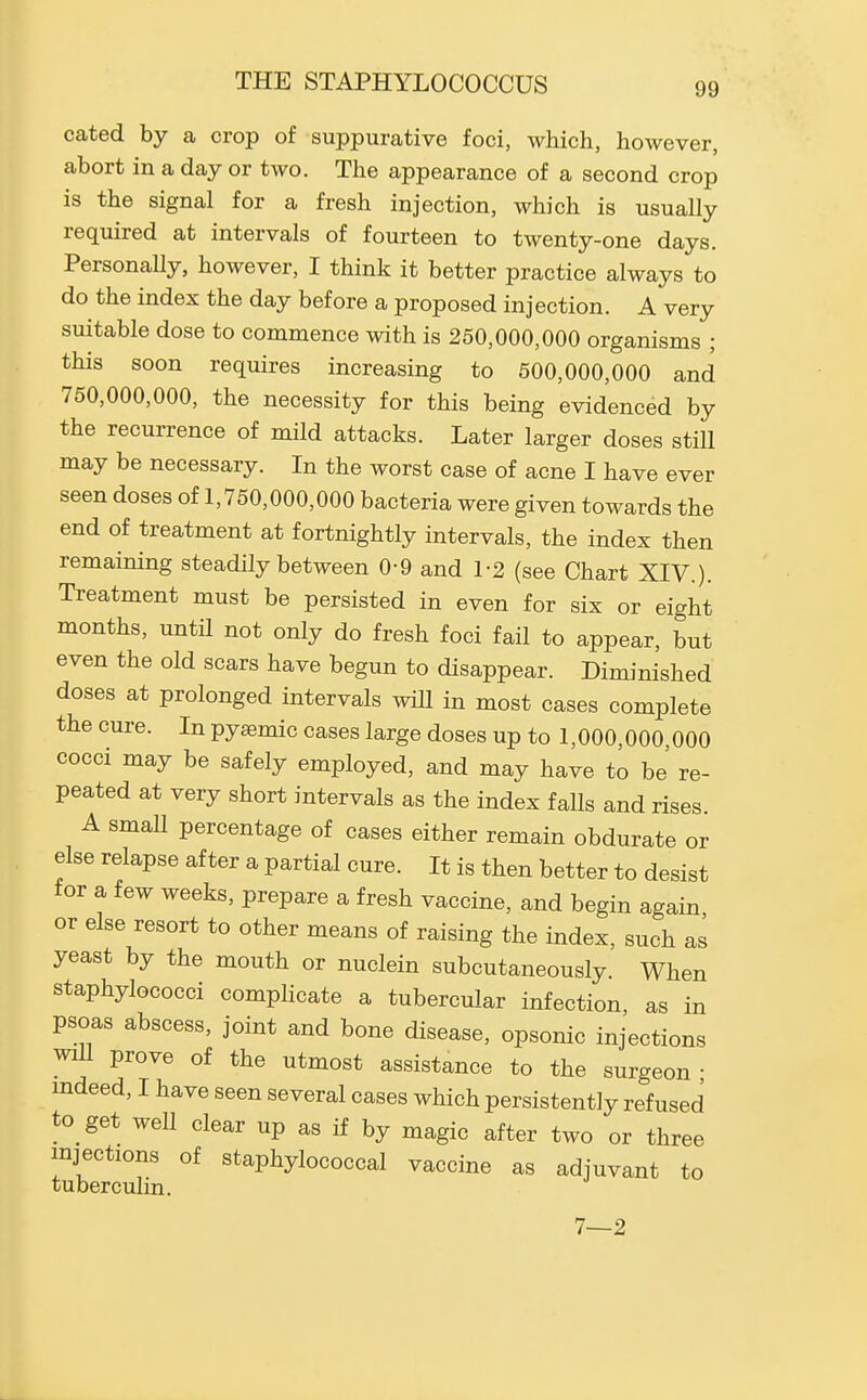 THE STAPHYLOCOCCUS cated by a crop of suppurative foci, which, however, abort in a day or two. The appearance of a second crop is the signal for a fresh injection, which is usually required at intervals of fourteen to twenty-one days. PersonaUy, however, I think it better practice always to do the index the day before a proposed injection. A very suitable dose to commence with is 250,000,000 organisms ; this soon requires increasing to 500,000,000 and 750,000,000, the necessity for this being evidenced by the recurrence of mild attacks. Later larger doses still may be necessary. In the worst case of acne I have ever seen doses of 1,750,000,000 bacteria were given towards the end of treatment at fortnightly intervals, the index then remaining steadily between 0-9 and 1-2 (see Chart XIV.). Treatment must be persisted in even for six or eight months, until not only do fresh foci fail to appear, but even the old scars have begun to disappear. Diminished doses at prolonged intervals wiU in most cases complete the cure. In pyaemic cases large doses up to 1,000,000,000 cocci may be safely employed, and may have to be' re- peated at very short intervals as the index falls and rises. A small percentage of cases either remain obdurate or else relapse after a partial cure. It is then better to desist for a few weeks, prepare a fresh vaccine, and begin again or else resort to other means of raising the index, such as yeast by the mouth or nuclein subcutaneously. When staphylococci complicate a tubercular infection, as in psoas abscess, joint and bone disease, opsonic injections wm prove of the utmost assistance to the surgeon • mdeed, I have seen several cases which persistently refused to get well clear up as if by magic after two or three injections of staphylococcal vaccine as adjuvant to tuberculin.