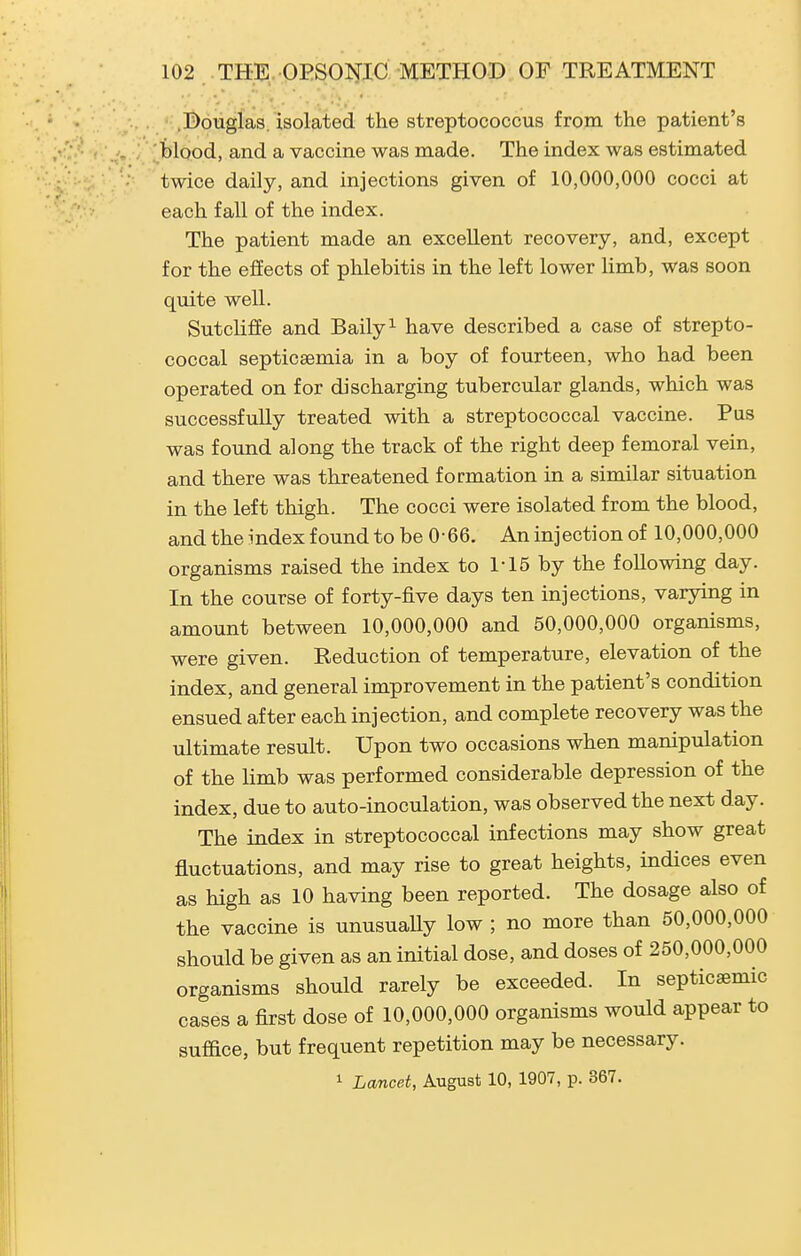 .Douglas, isolated the streptococcus from the patient's blood, and a vaccine was made. The index was estimated twice daily, and injections given of 10,000,000 cocci at each fall of the index. The patient made an excellent recovery, and, except for the effects of phlebitis in the left lower limb, was soon quite well. Sutcliffe and Baily^ have described a case of strepto- coccal septicaemia in a boy of fourteen, who had been operated on for discharging tubercular glands, which was successfully treated with a streptococcal vaccine. Pus was found along the track of the right deep femoral vein, and there was threatened formation in a similar situation in the left thigh. The cocci were isolated from the blood, and the index found to be 0-66. An injection of 10,000,000 organisms raised the index to 1-15 by the following day. In the course of forty-five days ten injections, varying in amount between 10,000,000 and 50,000,000 organisms, were given. Reduction of temperature, elevation of the index, and general improvement in the patient's condition ensued after each injection, and complete recovery was the ultimate result. Upon two occasions when manipulation of the limb was performed considerable depression of the index, due to auto-inoculation, was observed the next day. The index in streptococcal infections may show great fluctuations, and may rise to great heights, indices even as high as 10 having been reported. The dosage also of the vaccine is unusuaUy low ; no more than 50,000,000 should be given as an initial dose, and doses of 250,000,000 organisms should rarely be exceeded. In septicsemic cases a first dose of 10,000,000 organisms would appear to suffice, but frequent repetition may be necessary. 1 Lancet, August 10, 1907, p. 367.