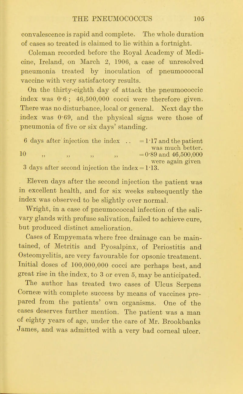 convalescence is rapid and complete. The whole duration of cases so treated is claimed to lie within a fortnight. Coleman recorded before the Royal Academy of Medi- cine, Ireland, on March 2, 1906, a case of unresolved pneumonia treated by inoculation of pneumococcal vaccine with very satisfactory results. On the thirty-eighth day of attack the pneumococcic index was 0-6 ; 46,500,000 cocci were therefore given. There was no disturbance, local or general. Next day the index was 0'69, and the physical signs were those of pneumonia of five or six days' standing. 6 days after injection the index .. = 1-17 and the patient was much better. 10 „ „ „ „ =0-89 and 46,600,000 were again given 3 days after second injection the index = 1*13. Eleven days after the second injection the patient was in excellent health, and for six weeks subsequently the index was observed to be slightly over normal. Wright, in a case of pneumococcal infection of the sali- vary glands with profuse salivation, failed to achieve cure, but produced distinct amelioration. Cases of Empyemata where free drainage can be main- tained, of Metritis and Pyosalpinx, of Periostitis and Osteomyelitis, are very favourable for opsonic treatment. Initial doses of 100,000,000 cocci are perhaps best, and great rise in the index, to 3 or even 5, may be anticipated. The author has treated two cases of Ulcus Serpens Cornese with complete success by means of vaccines pre- pared from the patients' own organisms. One of the cases deserves further mention. The patient was a man of eighty years of age, under the care of Mr. Brookbanks James, and was admitted with a very bad corneal ulcer.