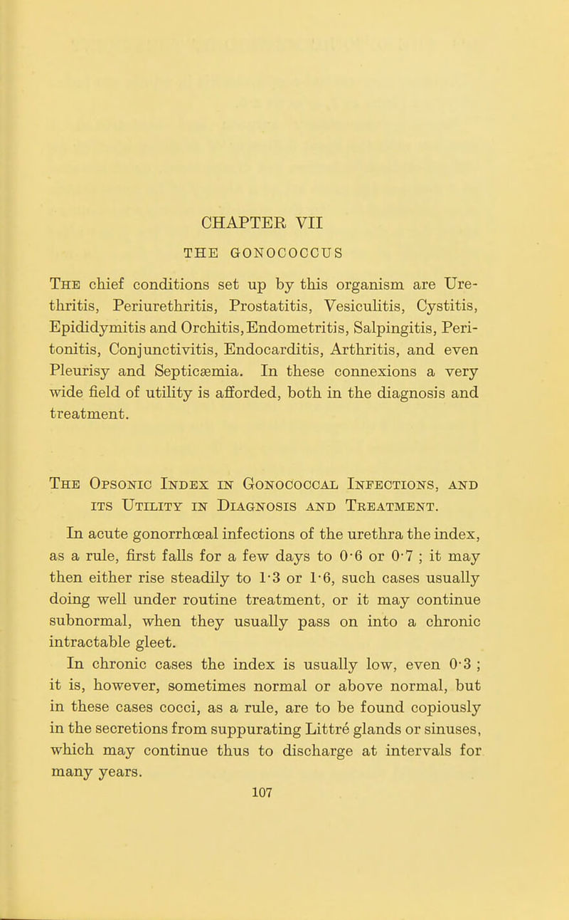 CHAPTER VII THE GONOCOCGUS The chief conditions set up by this organism are Ure- thritis, Periurethritis, Prostatitis, Vesiculitis, Cystitis, Epididymitis and Orchitis, Endometritis, Salpingitis, Peri- tonitis, Conjunctivitis, Endocarditis, Arthritis, and even Pleurisy and Septicaemia. In these connexions a very wide field of utility is afforded, both in the diagnosis and treatment. The Opsonic Index in Gonococcal Infections, and ITS Utility in Diagnosis and Treatment. In acute gonorrhoeal infections of the urethra the index, as a rule, first falls for a few days to 0-6 or 0-7 ; it may then either rise steadily to 1*3 or 1-6, such cases usually doing well under routine treatment, or it may continue subnormal, when they usually pass on into a chronic intractable gleet. In chronic cases the index is usually low, even 0-3 ; it is, however, sometimes normal or above normal, but in these cases cocci, as a rule, are to be found copiously in the secretions from suppurating Littre glands or sinuses, which may continue thus to discharge at intervals for many years.