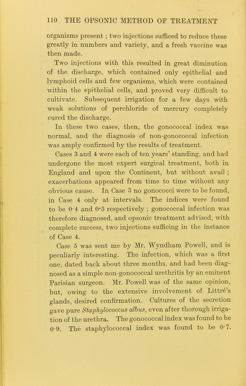 organisms present; two injections sufficed to reduce these greatly in numbers and variety, and a fresh vaccine was then made. Two injections with this resulted in great diminution of the discharge, which contained only epithelial and lymphoid cells and few organisms, which were contained within the epithelial cells, and proved very difficult to cultivate. Subsequent irrigation for a few days with weak solutions of perchloride of mercury completely cured the discharge. In these two cases, then, the gonococcal index was normal, and the diagnosis of non-gonococcal infection was amply confirmed by the results of treatment. Cases 3 and 4 were each of ten years' standing, and had undergone the most expert surgical treatment, both in England and upon the Continent, but without avail ; exacerbations appeared from time to time without any obvious cause. In Case 3 no gonococci were to be found, in Case 4 only at intervals. The indices were found to be 0-4 and 0*5 respectively ; gonococcal infection was therefore diagnosed, and opsonic treatment advised, with complete success, two injections sufficing in the instance of Case 4. Case 5 was sent me by Mr. Wyndham Powell, and is peculiarly interesting. The infection, which was a first one, dated back about three months, and had been diag- nosed as a simple non-gonococcal urethritis by an eminent Parisian surgeon. Mr. Powell was of the same opinion, but, owing to the extensive involvement of Littre's glands, desired confirmation. Cultures of the secretion gave pure Staphylococcus alhus, even after thorough irriga- tion of the urethra. The gonococcal index was found to be 0-9. The staphylococcal index was found to be 0-7.