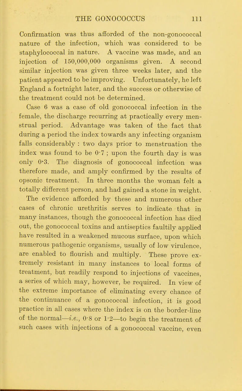 Confirmation was thus afforded of the non-gonococcal nature of the infection, which was considered to be staphylococcal in nature. A vaccine was made, and an injection of 150,000,000 organisms given. A second similar injection was given three weeks later, and the patient appeared to be improving. Unfortunately, he left England a fortnight later, and the success or otherwise of the treatment could not be determined. Case 6 was a case of old gonococcal infection in the female, the discharge recurring at practically every men- strual period. Advantage was taken of the fact that during a period the index towards any infecting organism falls considerably : two days prior to menstruation the index was found to be 0-7 ; upon the fourth day is was only 0-3. The diagnosis of gonococcal infection was therefore made, and amply confirmed by the results of opsonic treatment. In three months the woman felt a totally different person, and had gained a stone in weight. The evidence afforded by these and numerous other cases of chronic urethritis serves to indicate that in many instances, though the gonococcal infection has died out, the gonococcal toxins and antiseptics faultily applied have resulted in a weakened mucous surface, upon which numerous pathogenic organisms, usually of low virulence, are enabled to flourish and multiply. These prove ex- tremely resistant in many instances to local forms of treatment, but readily respond to injections of vaccines, a series of which may, however, be required. In view of the extreme importance of eliminating every chance of the continuance of a gonococcal infection, it is good practice in all cases where the index is on the border-line of the normal—i.e., 0-8 or 1-2—to begin the treatment of such cases with injections of a gonococcal vaccine, even