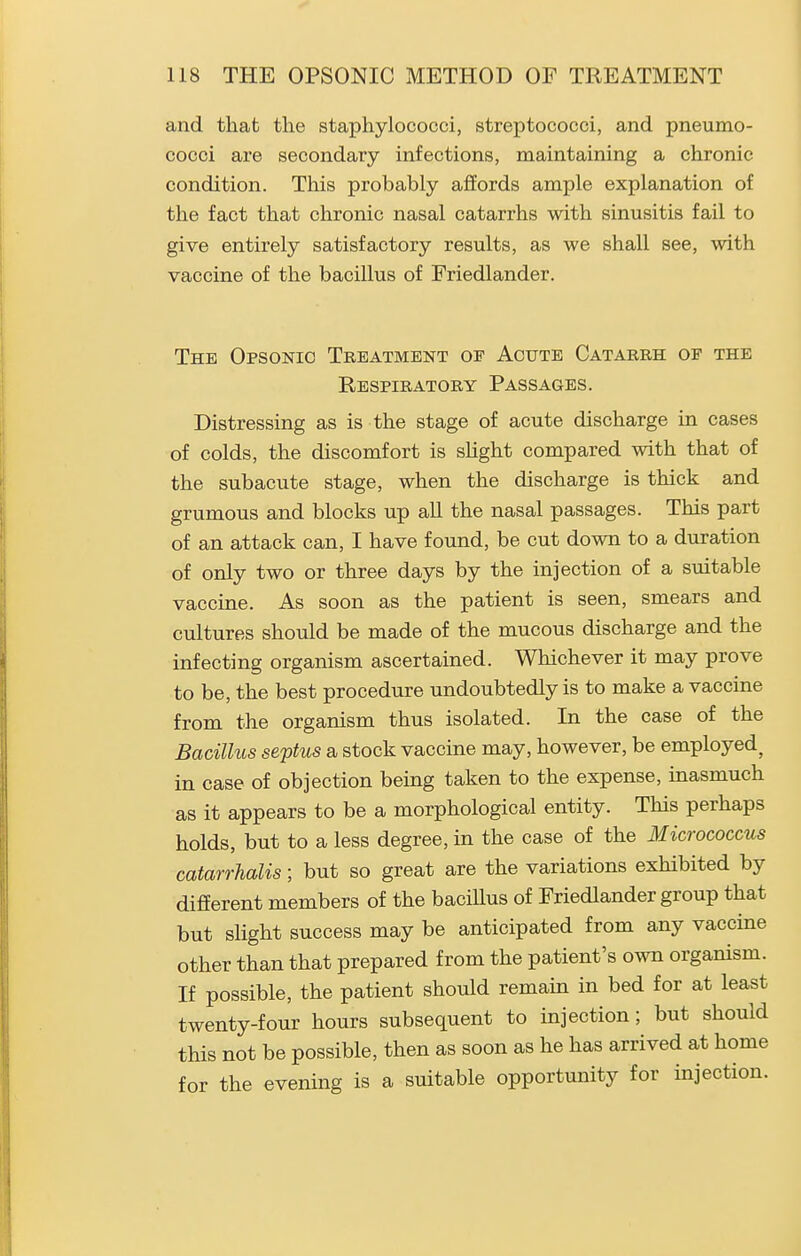 and that the staphylococci, streptococci, and pneumo- cocci are secondary infections, maintaining a chronic condition. This probably affords ample explanation of the fact that chronic nasal catarrhs with sinusitis fail to give entirely satisfactory results, as we shall see, with vaccine of the bacillus of Friedlander. The Opsonic Treatment oe Acute Catarrh of the Respiratory Passages. Distressing as is the stage of acute discharge in cases of colds, the discomfort is sHght compared with that of the subacute stage, when the discharge is thick and grumous and blocks up all the nasal passages. This part of an attack can, I have found, be cut down to a duration of only two or three days by the injection of a suitable vaccine. As soon as the patient is seen, smears and cultures should be made of the mucous discharge and the infecting organism ascertained. Whichever it may prove to be, the best procedure undoubtedly is to make a vaccine from the organism thus isolated. In the case of the Bacillus septus a stock vaccine may, however, be employed^ in case of objection being taken to the expense, inasmuch as it appears to be a morphological entity. This perhaps holds, but to a less degree, in the case of the Micrococcus catarrhalis; but so great are the variations exhibited by different members of the bacillus of Friedlander group that but sUght success may be anticipated from any vaccine other than that prepared from the patient's own organism. If possible, the patient should remain in bed for at least twenty-four hours subsequent to injection; but should this not be possible, then as soon as he has arrived at home for the evening is a suitable opportunity for injection.