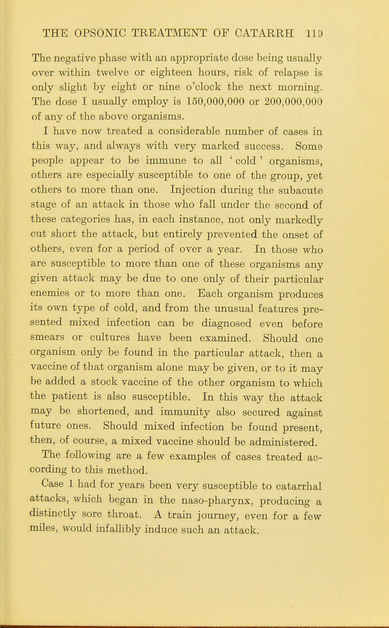 The negative phase with an appropriate dose being usually over within twelve or eighteen hours, risk of relapse is only slight by eight or nine o'clock the next morning. The dose I usually employ is 150,000,000 or 200,000,000 of any of the above organisms. I have now treated a considerable number of cases in this way, and always with very marked success. Some people appear to be immune to all ' cold ' organisms, others are especially susceptible to one of the group, yet others to more than one. Injection during the subacute stage of an attack in those who fall under the second of these categories has, in each instance, not only markedly cut short the attack, but entirely prevented the onset of others, even for a period of over a year. In those who are susceptible to more than one of these organisms any given attack may be due to one only of their particular enemies or to more than one. Each organism produces its own type of cold, and from the unusual features pre- sented mixed infection can be diagnosed even before smears or cultures have been examined. Should one organism only be found in the particular attack, then a vaccine of that organism alone may be given, or to it may be added a stock vaccine of the other organism to which the patient is also susceptible. In this way the attack may be shortened, and immunity also secured against future ones. Should mixed infection be found present, then, of course, a mixed vaccine should be administered. The following are a few examples of cases treated ac- cording to this method. Case 1 had for years been very susceptible to catarrhal attacks, which began in the naso-pharynx, producing a distinctly sore throat. A train journey, even for a few miles, would infaUibly induce such an attack.