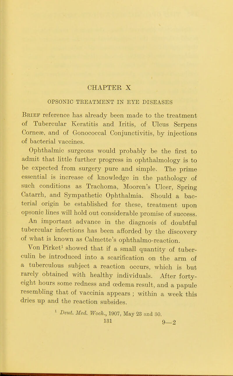 CHAPTER X OPSONIC TEEATMENT IN EYE DISEASES Brief reference has already been made to the treatment of Tubercular Keratitis and Iritis, of Ulcus Serpens Corneas, and of Gonococcal Conjunctivitis, by injections of bacterial vaccines. Ophthalmic surgeons would probably be the first to admit that little further progress in ophthalmology is to be expected from surgery pure and simple. The prime essential is increase of knowledge in the pathology of such conditions as Trachoma, Mooren's Ulcer, Spring Catarrh, and Sympathetic Ophthalmia. Should a bac- terial origin be estabhshed for these, treatment upon opsonic lines will hold out considerable promise of success. An important advance in the diagnosis of doubtful tubercular infections has been afforded by the discovery of what is known as Calmette's ophthalmo-reaction. Von Pirketi showed that if a small quantity of tuber- culin be introduced into a scarification on the arm of a tuberculous subject a reaction occurs, which is but rarely obtained with healthy individuals. After forty- eight hours some redness and oedema result, and a papule resembling that of vaccinia appears ; within a week this dries up and the reaction subsides. ^ Deut. Med. Woch., 1907, May 23 and 30.