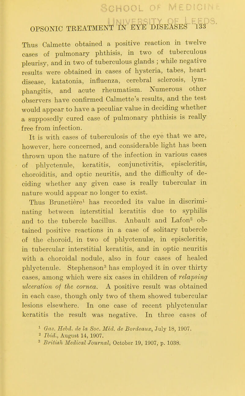 School of medicin ] lNi|\''r nf-iTY f'^ FbPS OPSONIC TREATMENT tN EYE DISEASES 13'3 Thus Calmette obtained a positive reaction in twelve cases of pulmonary phthisis, in two of tuberculous pleurisy, and in two of tuberculous glands ; while negative results were obtained in cases of hysteria, tabes, heart disease, katatonia, influenza, cerebral sclerosis, lym- phangitis, and acute rheumatism. Numerous other observers have confirmed Calmette's results, and the test would appear to have a peculiar value in deciding whether a supposedly cured case of pulmonary phthisis is really free from infection. It is with cases of tuberculosis of the eye that we are, however, here concerned, and considerable light has been thrown upon the nature of the infection in various cases of phlyctenule, keratitis, conjunctivitis, episcleritis, choroiditis, and optic neuritis, and the difficulty of de- ciding whether any given case is really tubercular in nature would appear no longer to exist. Thus Brunetiere^ has recorded its value in discrimi- nating between interstitial keratitis due to syphilis and to the tubercle bacillus. Anbault and Lafon^ ob- tained positive reactions in a case of solitary tubercle of the choroid, in two of phlyctenulse, in episcleritis, in tubercular interstitial keratitis, and in optic neuritis with a choroidal nodule, also in four cases of healed phlyctenule. Stephenson^ has employed it in over thirty cases, among which were six cases in children of relapsing ulceration of the cornea. A positive result was obtained in each case, though only two of them showed tubercular lesions elsewhere. In one case of recent phlyctenular keratitis the result was negative. In three cases of ^ Gaz. Hebd. de la Soc. Med. de Bordeaux, July 18, 1907. 2 Ibid., August 14, 1907. ^ British Medical Journal, October 19, 1907, p. 1038.