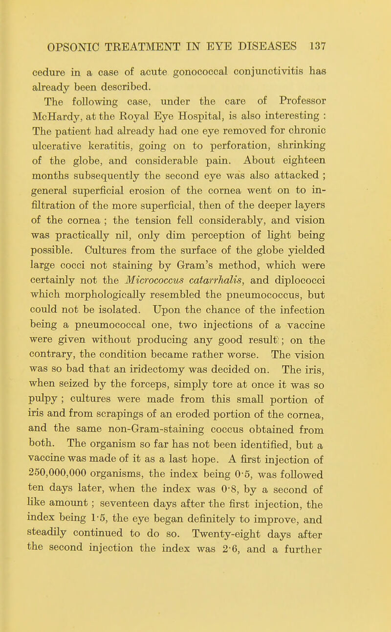 cedure in a case of acute gonococcal conjunctivitis has already been described. The following case, under the care of Professor McHardy, at the Royal Eye Hospital, is also interesting : The patient had already had one eye removed for chronic ulcerative keratitis, going on to perforation, shrinking of the globe, and considerable pain. About eighteen months subsequently the second eye was also attacked ; general superficial erosion of the cornea went on to in- filtration of the more superficial, then of the deeper layers of the cornea ; the tension fell considerably, and vision was practically nil, only dim perception of light being possible. Cultures from the surface of the globe yielded large cocci not staining by Gram's method, which were certainly not the Micrococcus catarrhalis, and diplococci which morphologically resembled the pneumococcus, but could not be isolated. Upon the chance of the infection being a pneumococcal one, two injections of a vaccine were given without producing any good result:; on the contrary, the condition became rather worse. The vision was so bad that an iridectomy was decided on. The iris, when seized by the forceps, simply tore at once it was so pulpy ; cultures were made from this small portion of iris and from scrapings of an eroded portion of the cornea, and the same non-Gram-staining coccus obtained from both. The organism so far has not been identified, but a vaccine was made of it as a last hope. A first injection of 250,000,000 organisms, the index being 0'5, was followed ten days later, when the index was 0-8, by a second of like amount; seventeen days after the first injection, the index being 1-5, the eye began definitely to improve, and steadily continued to do so. Twenty-eight days after the second injection the index was 2-6, and a further